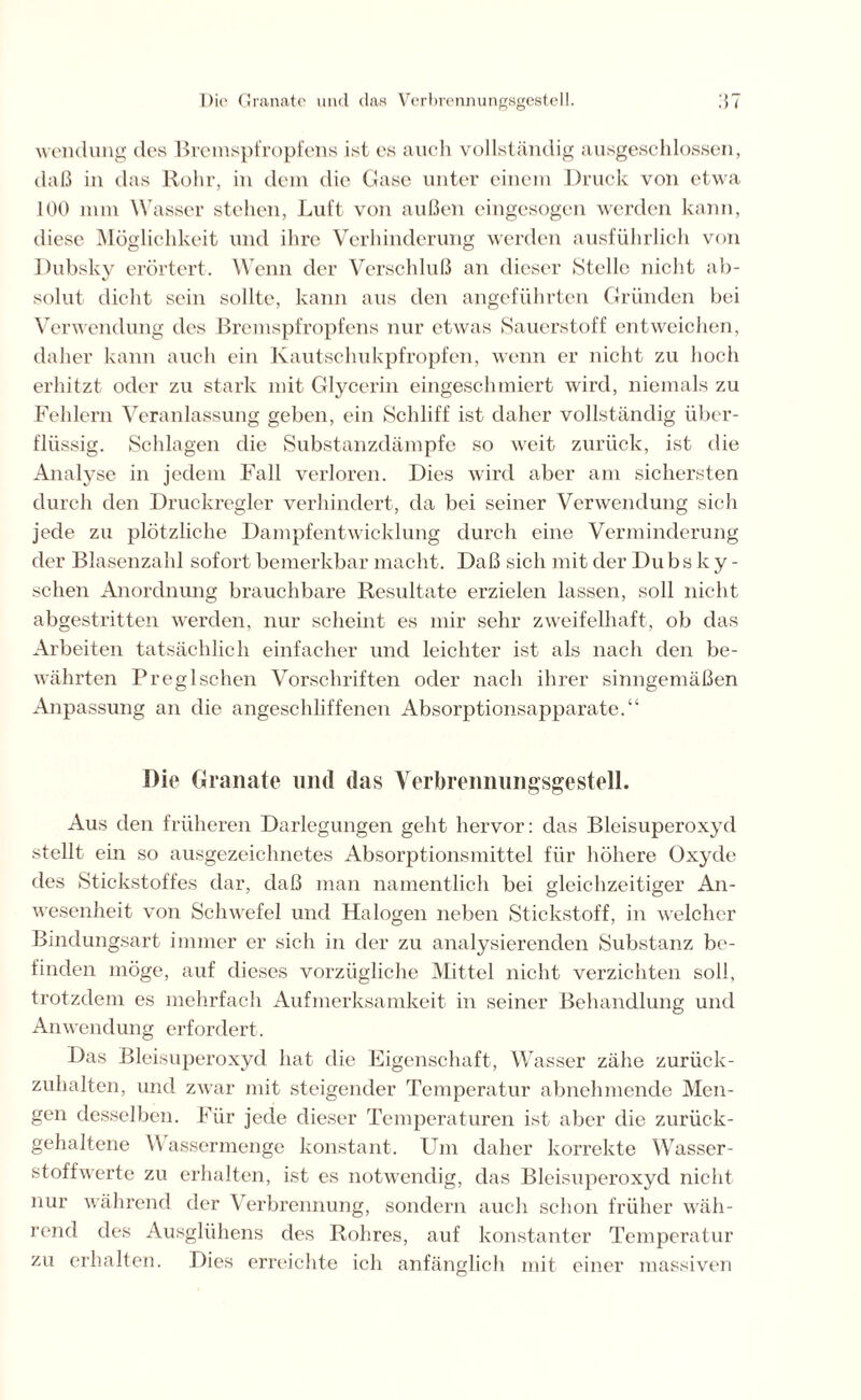 wendung des Bremspfropfens ist es auch vollständig ausgeschlossen, daß in das Rohr, in dem die Gase unter einem Druck von etwa 100 nini Wasser stehen, Luft von außen eingesogen werden kann, diese Möglichkeit und ihre Verhinderung werden ausführlich von Dubsky erörtert. Wenn der Verschluß an dieser Stelle nicht ab- solut dicht sein sollte, kann aus den angeführten Gründen bei Verwendung des Bremspfropfens nur etwas Sauerstoff entweichen, daher kann auch ein Kautschukpfropfen, wenn er nicht zu hoch erhitzt oder zu stark mit Glycerin eingeschmiert wird, niemals zu Fehlern Veranlassung geben, ein Schliff ist daher vollständig über- flüssig. Schlagen die Substanzdämpfe so weit zurück, ist die Analyse in jedem Fall verloren. Dies wird aber am sichersten durch den Druckregler verhindert, da bei seiner Verwendung sich jede zu plötzliche Dampfentwicklung durch eine Verminderung der Blasenzahl sofort bemerkbar macht. Daß sich mit der Du bs k y - sehen Anordnung brauchbare Resultate erzielen lassen, soll nicht abgestritten werden, nur scheint es mir sehr zweifelhaft, ob das Arbeiten tatsächlich einfacher und leichter ist als nach den be- währten Preglschen Vorschriften oder nach ihrer sinngemäßen Anpassung an die angeschliffenen Absorptionsapparate.“ Die Granate und das Verbrennungsgestell. Aus den früheren Darlegungen geht hervor: das Bleisuperoxyd stellt ein so ausgezeichnetes Absorptionsmittel für höhere Oxyde des Stickstoffes dar, daß man namentlich bei gleichzeitiger An- wesenheit von Schwefel und Halogen neben Stickstoff, in welcher Bindungsart immer er sich in der zu analysierenden Substanz be- finden möge, auf dieses vorzügliche Mittel nicht verzichten soll, trotzdem es mehrfach Aufmerksamkeit in seiner Behandlung und Anwendung erfordert. Das Bleisuperoxyd hat die Eigenschaft, Wasser zähe zurück- zuhalten, und zwar mit steigender Temperatur abnehmende Men- gen desselben. Für jede dieser Temperaturen ist aber die zurück- gehaltene V assermenge konstant. Um daher korrekte Wasser- stoffwerte zu erhalten, ist es notwendig, das Bleisuperoxyd nicht nur während der Verbrennung, sondern auch schon früher wäh- rend des Ausglühens des Rohres, auf konstanter Temperatur zu erhalten. Dies erreichte ich anfänglich mit einer massiven