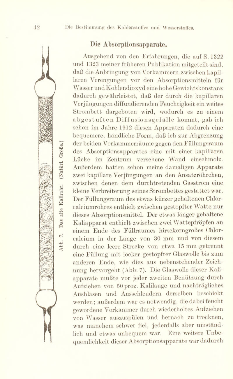 Die Absorptionsapparate. Ausgehend von den Erfahrungen, die auf S. 1322 und 1323 meiner früheren Publikation mitgeteilt sind, daß die Anbringung von Vorkammern zwischen kapil- laren Verengungen vor den Absorptionsmitteln für W asser und Kohlendioxyd eine hohe Gewichtskonstanz dadurch gewährleistet, daß der durch die kapillaren Verjüngungen diffundierenden Feuchtigkeit ein weites Strombett dargeboten wird, wodurch es zu einem abgestuften Diffusionsgefälle kommt, gab ich schon im Jahre 1912 diesen Apparaten dadurch eine bequemere, handliche Form, daß ich zur Abgrenzung der beiden Vorkammerräume gegen den Füllungsraum des Absorptionsapparates eine mit einer kapillaren Lücke im Zentrum versehene Wand einschmolz. Außerdem hatten schon meine damaligen Apparate zwei kapillare Verjüngungen an den Ansatzrührchen, zwischen denen dem durchtretenden Gasstrom eine kleine Verbreiterung seines Strombettes gestattet war. Der Füllungsraum des etwas kürzer gehaltenen Chlor - calciumrohres enthielt zwischen gestopfter Watte nur dieses Absorptionsmittel. Der etwas länger gehaltene Kaliapparat enthielt zwischen zwei Wattepfropfen an einem Ende des Füllraumes hirsekorngroßes Chlor- calcium in der Länge von 30 mm und von diesem durch eine leere Strecke von etwa 15 mm getrennt eine Füllung mit locker gestopfter Glaswolle bis zum anderen Ende, wie dies aus nebenstehender Zeich- nung hervorgeht (Abb. 7). Die Glaswolle dieser Kali- apparate mußte vor jeder zweiten Benützung durch Aufziehen von 50pi-oz. Kalilauge und nachträgliches Ausblasen und Ausschleudern derselben beschickt werden; außerdem war es notwendig, die dabei feucht gewordene Vorkammer durch wiederholtes Aufziehen von Wasser auszuspülen und hernach zu trocknen, was manchem schwer fiel, jedenfalls aber umständ- lich und etwas unbequem war. Eine weitere Unbe- quemlichkeit dieser Absorptionsapparate war dadurch