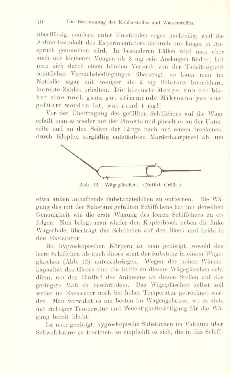 überflüssig, sondern unter Umständen sogar nachteilig, weil die Aufmerksamkeit des Experimentators dadurch nur länger in An- spruch genommen wird. In besonderen Fällen wird man aber auch mit kleineren Mengen als 3 mg sein Auslangen finden; hat man sich durch einen blinden Versuch von der Tadellosigkeit O sämtlicher Versuchsbedingungen überzeugt, so kann man im Notfälle sogar mit weniger als 2 mg Substanz brauchbare, korrekte Zahlen erhalten. Die kleinste Menge, von der bis- her eine noch ganz gut stimmende Mikroanalyse aus- geführt worden ist, war rund 1 mg!! Vor der Übertragung des gefüllten Schiffchens auf die Wage erfaßt man es wieder mit der Pinzette und pinselt es an der Unter- seite und an den Seiten der Länge nach mit einem trockenen, durch Klopfen sorgfältig entstäubten Marderhaarpinsel ab, um etwa außen anhaftende Substanzteilchen zu entfernen. Die Wä- gung des mit der Substanz gefüllten Schiffchens hat mit derselben Genauigkeit wie die erste Wägung des leeren Schiffchens zu er- folgen. Nun bringt man wieder den Kupferblock neben die linke Wagschale, überträgt das Schiffchen auf den Block und beide in den Exsiccator. Bei hygroskopischen Körpern ist man genötigt, sowohl das leere Schiffchen als auch dieses samt der Substanz in einem Wäge- gläschen (Abb. 12) unterzubringen. Wegen der hohen Wärme- kapazität des Glases sind die Griffe an diesem Wägegläschen sehr dünn, um den Einfluß des Anfassens an diesen Stellen auf das geringste Maß zu beschränken. Das Wägegläschen selbst soll weder im Exsiccator noch bei hoher Temperatur getrocknet wer- den. Man verwahrt es am besten im Wagengehäuse, wo es stets mit richtiger Temperatur und Feuchtigkeitssättigung für die Wä- gung bereit bleibt. Ist man genötigt, hygroskopische Substanzen im Vakuum über Schwefelsäure zu trocknen, so empfiehlt es sich, die in das Schiff-