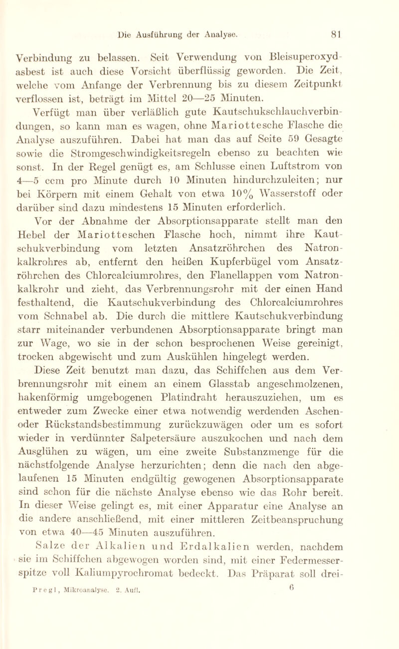 Verbindung zu belassen. Seit Verwendung von Bleisuperoxyd asbest ist auch diese Vorsicht überflüssig geworden. Die Zeit, welche vom Anfänge der Verbrennung bis zu diesem Zeitpunkl verflossen ist, beträgt im Mittel 20—25 Minuten. Verfügt man über verläßlich gute Kautschukschlauchverbin- dungen, so kann man es wagen, ohne Mariottesche Flasche die Analyse auszuführen. Dabei hat man das auf Seite 59 Gesagte sowie die Stromgeschwindigkeitsregeln ebenso zu beachten wie sonst. In der Regel genügt es, am Schlüsse einen Luftstrom von 4—5 ccm pro Minute durch 10 Minuten hindurchzuleiten; nur bei Körpern mit einem Gehalt von etwa 10% Wasserstoff oder darüber sind dazu mindestens 15 Minuten erforderlich. Vor der Abnahme der Absorptionsapparate stellt man den Hebel der Mariotteschen Flasche hoch, nimmt ihre Kaut- schukverbindung vom letzten Ansatzröhrchen des Natron- kalkrohres ab, entfernt den heißen Kupferbügel vom Ansatz - röhrchen des Chlorcalciumrohres, den Flanellappen vom Natron- kalkrohr und zieht, das Verbrennungsrohr mit der einen Hand festhaltend, die Kautschukverbindung des Chlorcalciumrohres vom Schnabel ab. Die durch die mittlere Kautschukverbindung starr miteinander verbundenen Absorptionsapparate bringt man zur Wage, wo sie in der schon besprochenen Weise gereinigt, trocken abgewischt und zum Auskühlen hingelegt werden. Diese Zeit benutzt man dazu, das Schiffchen aus dem Ver- brennungsrohr mit einem an einem Glasstab angeschmolzenen, hakenförmig umgebogenen Platindraht herauszuziehen, um es entweder zum Zwecke einer etwa notwendig werdenden Aschen- oder Rückstandsbestimmung zurückzuwägen oder um es sofort wieder in verdünnter Salpetersäure auszukochen und nach dem Ausglühen zu wägen, um eine zweite Substanzmenge für die nächstfolgende Analyse herzurichten; denn die nach den abge- laufenen 15 Minuten endgültig gewogenen Absorptionsapparate sind schon für die nächste Analyse ebenso wie das Rohr bereit. In dieser Weise gelingt es, mit einer Apparatur eine Analyse an die andere anschließend, mit einer mittleren Zeitbeanspruchung von etwa 40—45 Minuten auszuführen. Salze der Alkalien und Erdalkalicn werden, nachdem sie im Schiffchen abgewogen worden sind, mit einer Federmesser- spitze voll Kaliumpyrochromat bedeckt. Das Präparat soll drei- P r e g 1 , Mikroanalyse. 2. Aufl. 
