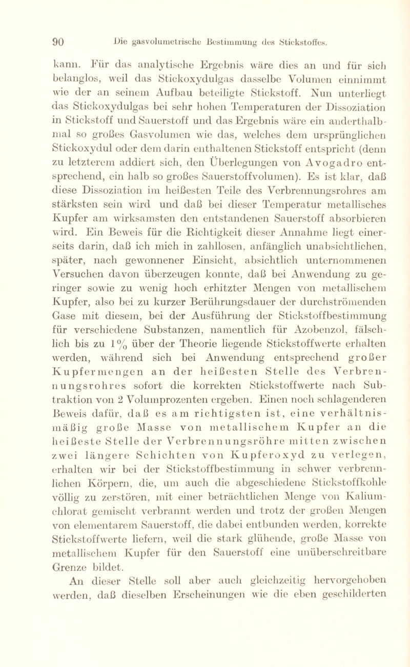 kann. Für das analytische Ergebnis wäre dies an und für sich belanglos, weil das Stickoxydulgas dasselbe Volumen einnimmt wie der an seinem Aufbau beteiligte Stickstoff. Nun unterliegt das Stickoxydulgas bei sehr hohen Temperaturen der Dissoziation in Stickstoff und Sauerstoff und das Ergebnis wäre ein anderthalb- mal so großes Gasvolumen wie das, welches dem ursprünglichen Stiekoxydul oder dem darin enthaltenen Stickstoff entspricht (denn zu letzterem addiert sich, den Überlegungen von Avogadro ent- sprechend, ein halb so großes Sauerstoffvolumen). Es ist klar, daß diese Dissoziation im heißesten Teile des Verbrennungsrohres am stärksten sein wird und daß bei dieser Temperatur metallisches Kupfer am wirksamsten den entstandenen Sauerstoff absorbieren wird. Ein Beweis für die Richtigkeit dieser Annahme liegt einer- seits darin, daß ich mich in zahllosen, anfänglich unabsichtlichen, später, nach gewonnener Einsicht, absichtlich unternommenen Versuchen davon überzeugen konnte, daß bei Anwendung zu ge- ringer sowie zu wenig hoch erhitzter Mengen von metallischem Kupfer, also bei zu kurzer Berührungsdauer der durchströmenden Gase mit diesem, bei der Ausführung der Stickstoffbestimmung für verschiedene Substanzen, namentlich für Azobenzol, fälsch- lich bis zu 1% über der Theorie liegende Stickstoffwerte erhalten werden, während sich bei Anwendung entsprechend großer Kupfermengen an der heißesten Stelle des Verbren- nungsrohres sofort die korrekten Stickstoffwerte nach Sub- traktion von 2 Volumprozenten ergeben. Einen noch schlagenderen Beweis dafür, daß es am richtigsten ist, eine verhältnis- mäßig große Masse von metallischem Kupfer an die heißeste Stelle der Verbrennungsröhre mitten zwischen zwei längere Schichten von Kupferoxyd zu verlegen, erhalten wir bei der Stickstoffbestimmung in schwer verbrenn- lichen Körpern, die, um auch die abgeschiedene Stickstoffkohle völlig zu zerstören, mit einer beträchtlichen Menge von Kalium- chlorat gemischt verbrannt werden und trotz der großen Mengen von elementarem Sauerstoff, die dabei entbunden werden, korrekte Stickstoffwerte liefern, weil die stark glühende, große Masse von metallischem Kupfer für den Sauerstoff eine unüberschreitbare Grenze bildet. An dieser Stelle soll aber auch gleichzeitig hervorgehoben werden, daß dieselben Erscheinungen wie die eben geschilderten