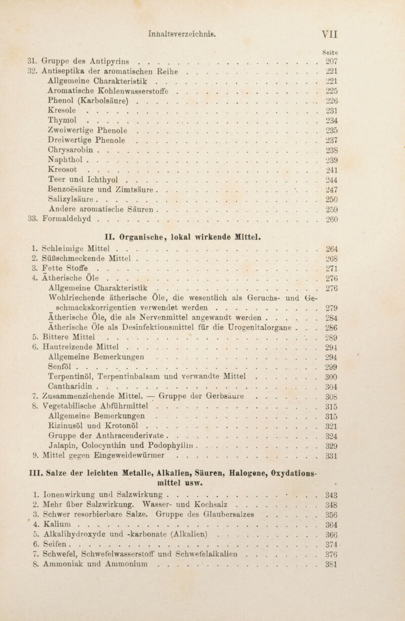 Seite 31. Gruppe des Antipyrins.207 32. Antiseptika der aromatischen Reihe.221 Allgemeine Charakteristik. 221 Aromatische Kohlenwasserstoffe.225 Phenol (Karbolsäure).226 Kresole.231 Thymol. 234 Zweiwertige Phenole.235 Dreiwertige Phenole.237 Chrysarobin.238 Naphthol.239 Kreosot.241 Teer und Ichthyol.244 Benzoesäure und Zimtsäure. 247 Salizylsäure.250 Andere aromatische Säuren.259 33. Formaldehyd.260 II. Organische, lokal wirkende Mittel. 1. Schleimige Mittel.264 2. Süßschmeckende Mittel.268 3. Fette Stoffe.271 4. Ätherische Öle.276 Allgemeine Charakteristik.276 Wohlriechende ätherische Öle, die wesentlich als Geruchs- und Ge- schmackskorrigentien verwendet werden.279 *• •* Ätherische Oie, die als Nervenmittel angewandt werden.284 •• •• Ätherische Oie als Desinfektionsmittel für die ürogenitalorgane . . . 286 5. Bittere Mittel.. 289 6. Hautreizende Mittel.294 Allgemeine Bemerkungen ..294 Senföl.^.299 Terpentinöl, Terpentinbalsam und verAvandte Mittel.300 Cantharidin. 304 7. Zusammenziehende Mittel. —^ Gruppe der Gerbsäure. 308 8. Vegetabilische Abführmittel.315 Allgemeine Bemerkungen. 315 Rizinusöl und Krotonöl.321 Gruppe der Anthracenderivate.324 Jalapin, Colocynthin und Podophyliiti. 329 9. Mittel gegen Eingeweidewürmer.331 III. Sal ze der leichten Metalle, Alkalien, Säuren, Halogene, Oxydations¬ mittel usw. 1. Ionen Wirkung und Salzwirkung.• . . . 343 2. Mehr über Salzwirkung. Wasser- und Kochsalz.348 3. Schwer resorbierbare Salze. Gruppe des Glaubersalzes.356 4. Kalium.364 5. Alkalihydroxyde und -karbonate (Alkalien).366 6. Seifen.374 7. SchAvefel, Schwefelwasserstoff* und Schwefelalkalien.376