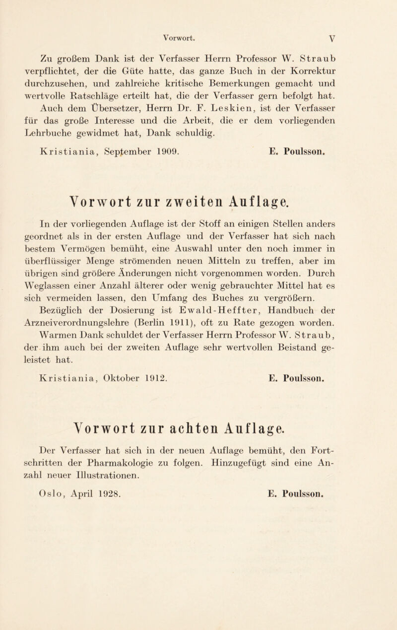 Zu großem Dank ist der Verfasser Herrn Professor W. Straub verpflichtet, der die Güte hatte, das ganze Buch in der Korrektur durchzusehen, und zahlreiche kritische Bemerkungen gemacht und wertvolle Ratschläge erteilt hat, die der Verfasser gern befolgt hat. Auch dem Übersetzer, Herrn Dr. F. Leskien, ist der Verfasser für das große Interesse und die Arbeit, die er dem vorliegenden Lehrbuche gewidmet hat, Dank schuldig. Kristiania, September 1909. E. Poulsson. Vorwort zur zweiten Auflage. In der vorliegenden Auflage ist der Stoff an einigen Stellen anders geordnet als in der ersten Auflage und der Verfasser hat sich nach bestem Vermögen bemüht, eine Auswahl unter den noch immer in überflüssiger Menge strömenden neuen Mitteln zu treffen, aber im übrigen sind größere Änderungen nicht vorgenommen worden. Durch Weglassen einer Anzahl älterer oder wenig gebrauchter Mittel hat es sich vermeiden lassen, den Umfang des Buches zu vergrößern. Bezüglich der Dosierung ist Ewald-Heffter, Handbuch der Arzneiverordnungslehre (Berlin 1911), oft zu Rate gezogen worden. Warmen Dank schuldet der Verfasser Herrn Professor W. Straub, der ihm auch bei der zweiten Auflage sehr wertvollen Beistand ge- leistet hat. Kristiania, Oktober 1912. E. Poulsson. Vorwort zur achten Auflage. Der Verfasser hat sich in der neuen Auflage bemüht, den Fort- schritten der Pharmakologie zu folgen. Hinzugefügt sind eine An- zahl neuer Illustrationen. Oslo, April 1928. E. Poulsson.