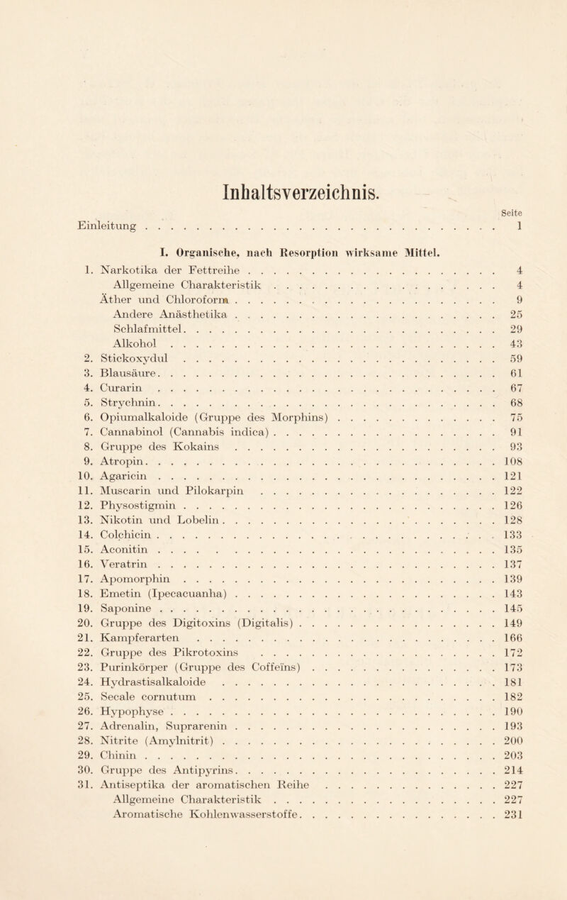 Inhaltsverzeichnis. Seite Einleitung . 1 I. Organische, nach Resorption wirksame Mittel. 1. Narkotika der Fettreihe 4 Allgemeine Charakteristik 4 Äther und Chloroform 9 Andere Anästhetika . 25 Schlafmittel 29 Alkohol 43 2. Stickoxydul 59 3. Blausäure 61 4. Curarin 67 5. Strychnin 68 6. Opiumalkaloide (Gruppe des Morphins) 75 7. Cannabinol (Cannabis indica) 91 8. Gruppe des Kokains 93 9. Atropin 108 10. Agaricin 121 11. Muscarin und Pilokarpin 122 12. Physostigmin 126 13. Nikotin und Lobelin 128 14. Colchicin .133 15. Aconitin 135 16. Veratrin 137 17. Apomorphin 139 18. Emetin (Ipecacuanha) 143 19. Saponine 145 20. Gruppe des Digitoxins (Digitalis) 149 21. Kampferarten 166 22. Gruppe des Pikrotoxins 172 23. Purinkörper (Gruppe des Coffeins) 173 24. Hyclrastisalkaloide 181 25. Secale cornutum 182 26. Hypophyse 190 27. Adrenalin, Suprarenin 193 28. Nitrite (Amylnitrit) 200 29. Chinin 203 30. Gruppe des Antipyrins 214 31. Antiseptika der aromatischen Reihe 227 Allgemeine Charakteristik 227 Aromatische Kohlenwasserstoffe 231