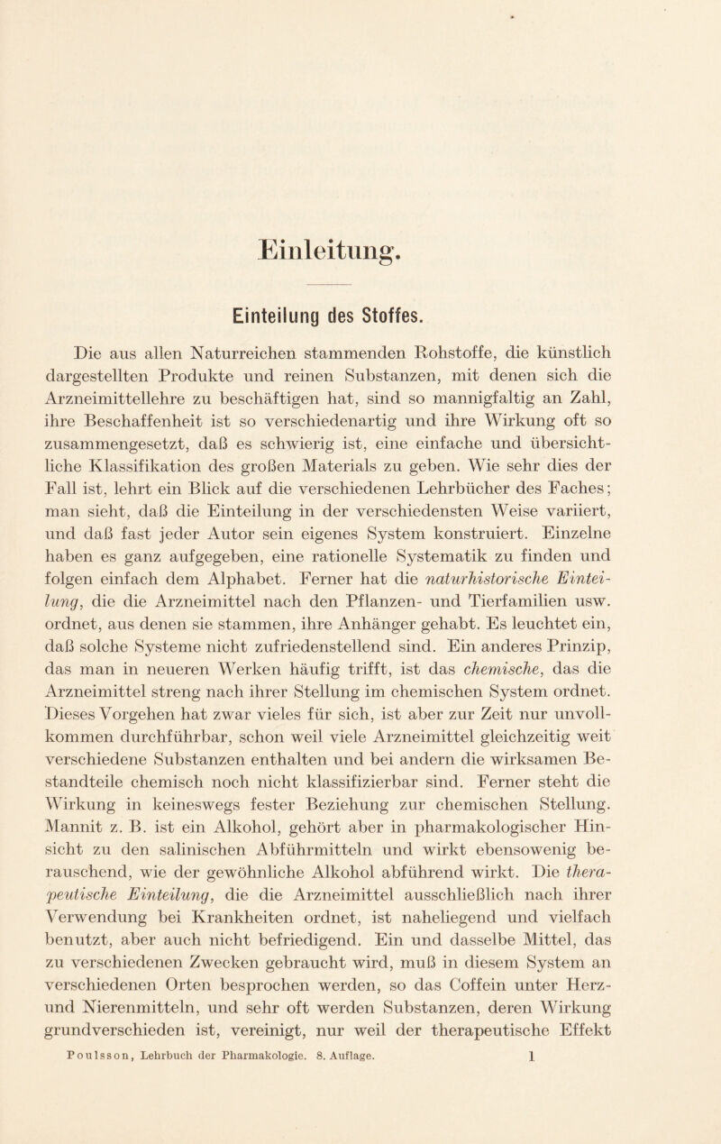 Einleitung. Einteilung des Stoffes. Die aus allen Naturreichen stammenden Rohstoffe, die künstlich dargestellten Produkte und reinen Substanzen, mit denen sich die Arzneimittellehre zu beschäftigen hat, sind so mannigfaltig an Zahl, ihre Beschaffenheit ist so verschiedenartig und ihre Wirkung oft so zusammengesetzt, daß es schwierig ist, eine einfache und übersicht- liche Klassifikation des großen Materials zu geben. Wie sehr dies der Fall ist, lehrt ein Blick auf die verschiedenen Lehrbücher des Faches; man sieht, daß die Einteilung in der verschiedensten Weise variiert, und daß fast jeder Autor sein eigenes System konstruiert. Einzelne haben es ganz auf gegeben, eine rationelle Systematik zu finden und folgen einfach dem Alphabet. Ferner hat die naturhistorische Eintei- lung, die die Arzneimittel nach den Pflanzen- und Tierfamilien usw. ordnet, aus denen sie stammen, ihre Anhänger gehabt. Es leuchtet ein, daß solche Systeme nicht zufriedenstellend sind. Ein anderes Prinzip, das man in neueren Werken häufig trifft, ist das chemische, das die Arzneimittel streng nach ihrer Stellung im chemischen System ordnet. Dieses Vorgehen hat zwar vieles für sich, ist aber zur Zeit nur unvoll- kommen durchführbar, schon weil viele Arzneimittel gleichzeitig weit verschiedene Substanzen enthalten und bei andern die wirksamen Be- standteile chemisch noch nicht klassifizierbar sind. Ferner steht die Wirkung in keineswegs fester Beziehung zur chemischen Stellung. Mannit z. B. ist ein Alkohol, gehört aber in pharmakologischer Hin- sicht zu den salinischen Abführmitteln und wirkt ebensowenig be- rauschend, wie der gewöhnliche Alkohol abführend wirkt. Die thera- peutische Einteilung, die die Arzneimittel ausschließlich nach ihrer Verwendung bei Krankheiten ordnet, ist naheliegend und vielfach benutzt, aber auch nicht befriedigend. Ein und dasselbe Mittel, das zu verschiedenen Zwecken gebraucht wird, muß in diesem System an verschiedenen Orten besprochen werden, so das Coffein unter Herz- und Nierenmitteln, und sehr oft werden Substanzen, deren Wirkung grundverschieden ist, vereinigt, nur weil der therapeutische Effekt