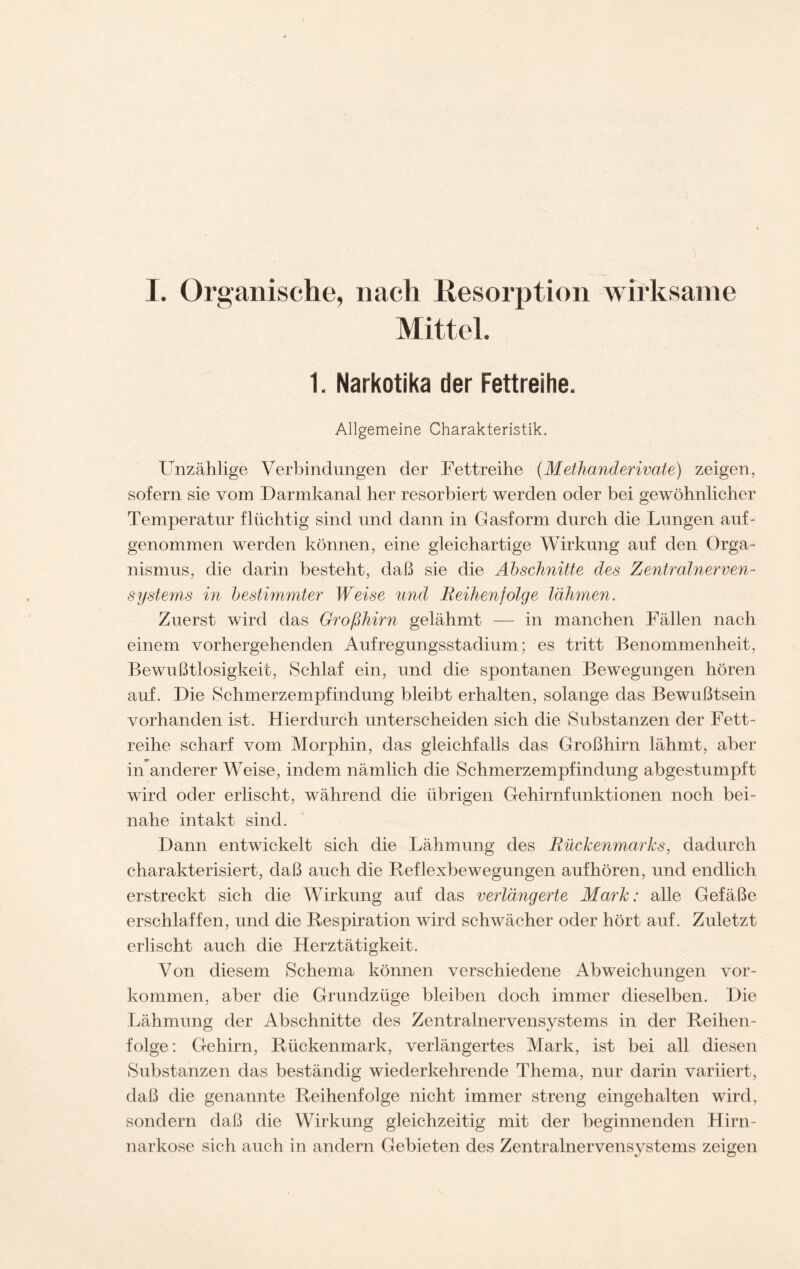 I. Organische, nach Resorption wirksame Mittel. 1. Narkotika der Fettreihe. Allgemeine Charakteristik. Unzählige Verbindungen der Fettreihe (Methanderivate) zeigen, sofern sie vom Darmkanal her resorbiert werden oder bei gewöhnlicher Temperatur flüchtig sind und dann in Gasform durch die Lungen auf- genommen werden können, eine gleichartige Wirkung auf den Orga- nismus, die darin besteht, daß sie die Abschnitte des Zentralnerven- systems in bestimmter Weise und Reihenfolge lähmen. Zuerst wird das Großhirn gelähmt — in manchen Fällen nach einem vorhergehenden Aufregungsstadium; es tritt Benommenheit, Bewußtlosigkeit, Schlaf ein, und die spontanen Bewegungen hören auf. Die Schmerzempfindung bleibt erhalten, solange das Bewußtsein vorhanden ist. Hierdurch unterscheiden sich die Substanzen der Fett- reihe scharf vom Morphin, das gleichfalls das Großhirn lähmt, aber in anderer Weise, indem nämlich die Schmerzempfindung abgestumpft wird oder erlischt, während die übrigen Gehirnfunktionen noch bei- nahe intakt sind. Dann entwickelt sich die Lähmung des Rückenmarks, dadurch charakterisiert, daß auch die Reflexbewegungen aufhören, und endlich erstreckt sich die Wirkung auf das verlängerte Mark: alle Gefäße erschlaffen, und die Respiration wird schwächer oder hört auf. Zuletzt erlischt auch die Herztätigkeit. Von diesem Schema können verschiedene Abweichungen Vor- kommen, aber die Grundzüge bleiben doch immer dieselben. Die Lähmung der Abschnitte des Zentralnervensystems in der Reihen- folge: G-ehirn, Rückenmark, verlängertes Mark, ist bei all diesen Substanzen das beständig wiederkehrende Thema, nur darin variiert, daß die genannte Reihenfolge nicht immer streng eingehalten wird, sondern daß die Wirkung gleichzeitig mit der beginnenden Hirn- narkose sich auch in andern Gebieten des Zentralnervensystems zeigen