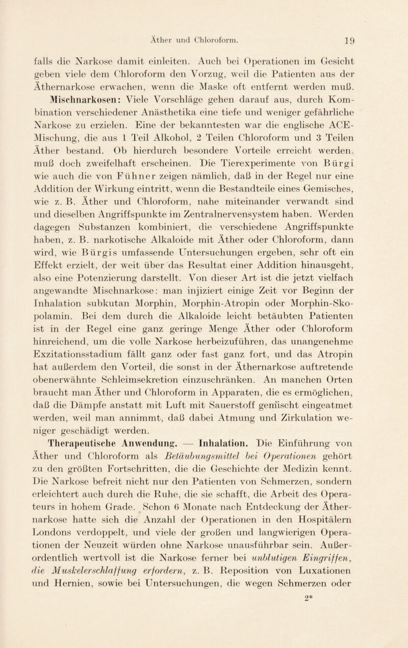 falls die Narkose damit einleiten. Auch bei Operationen im Gesicht geben viele dem Chloroform den Vorzug, weil die Patienten aus der Äthernarkose erwachen, wenn die Maske oft entfernt werden muß. Mischnarkosen: Viele Vorschläge gehen darauf aus, durch Kom- bination verschiedener Anästhetika eine tiefe und weniger gefährliche Narkose zu erzielen. Eine der bekanntesten war die englische ACE- Mischung, die aus 1 Teil Alkohol, 2 Teilen Chloroform und 3 Teilen Äther bestand. Ob hierdurch besondere Vorteile erreicht werden., muß doch zweifelhaft erscheinen. Eie Tierexperimente von Bürgi wie auch die von Fühner zeigen nämlich, daß in der Regel nur eine Addition der Wirkung eintritt, wenn die Bestandteile eines Gemisches, wie z. B. Äther und Chloroform, nahe miteinander verwandt sind und dieselben Angriffspunkte im Zentralnervensystem haben. Werden dagegen Substanzen kombiniert, die verschiedene Angriffspunkte haben, z. B. narkotische Alkaloide mit Äther oder Chloroform, dann wird, wie Bürgis umfassende Untersuchungen ergeben, sehr oft ein Effekt erzielt, der weit über das Resultat einer Addition hinausgeht, also eine Potenzierung darstellt. Von dieser Art ist die jetzt vielfach angewandte Mischnarkose: man injiziert einige Zeit vor Beginn der Inhalation subkutan Morphin, Morphin-Atropin oder Morphin-Sko- polamin. Bei dem durch die Alkaloide leicht betäubten Patienten ist in der Regel eine ganz geringe Menge Äther oder Chloroform hinreichend, um die volle Narkose herbeizuführen, das unangenehme Exzitationsstadium fällt ganz oder fast ganz fort, und das Atropin hat außerdem den Vorteil, die sonst in der Äthernarkose auftretende obenerwähnte Schleimsekretion einzuschränken. An manchen Orten braucht man Äther und Chloroform in Apparaten, die es ermöglichen, daß die Dämpfe anstatt mit Luft mit Sauerstoff gemischt eingeatmet werden, weil man annimmt, daß dabei Atmung und Zirkulation we- niger geschädigt werden. Therapeutische Anwendung. — Inhalation. Die Einführung von Äther und Chloroform als Betäubungsmittel bei Operationen gehört zu den größten Fortschritten, die die Geschichte der Medizin kennt. Die Narkose befreit nicht nur den Patienten von Schmerzen, sondern erleichtert auch durch die Ruhe, die sie schafft, die Arbeit des Opera- teurs in hohem Grade. Schon 6 Monate nach Entdeckung der Äther- narkose hatte sich die Anzahl der Operationen in den Hospitälern Londons verdoppelt, und viele der großen und langwierigen Opera- tionen der Neuzeit würden ohne Narkose unausführbar sein. Außer- ordentlich wertvoll ist die Narkose ferner bei unblutigen Eingriffen, die Muskelerschlaffung erfordern, z. B. Reposition von Luxationen und Hernien, sowie bei Untersuchungen, die wegen Schmerzen oder 2*