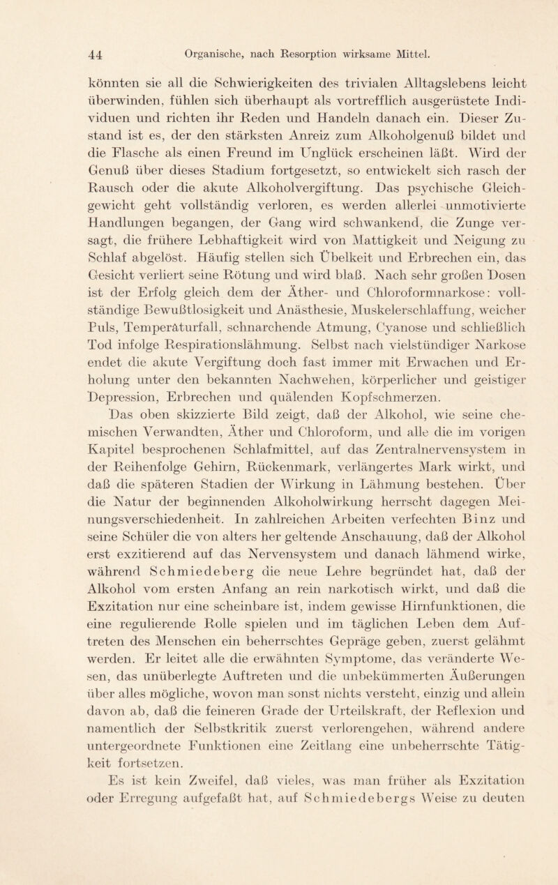 könnten sie all die Schwierigkeiten des trivialen Alltagslebens leicht überwinden, fühlen sich überhaupt als vortrefflich ausgerüstete Indi- viduen und richten ihr Reden und Handeln danach ein. Dieser Zu- stand ist es, der den stärksten Anreiz zum Alkoholgenuß bildet und die Flasche als einen Freund im Unglück erscheinen läßt. Wird der Genuß über dieses Stadium fortgesetzt, so entwickelt sich rasch der Rausch oder die akute Alkoholvergiftung. Das psychische Gleich- gewicht geht vollständig verloren, es werden allerlei unmotivierte Handlungen begangen, der Gang wird schwankend, die Zunge ver- sagt, die frühere Lebhaftigkeit wird von Mattigkeit und Neigung zu Schlaf abgelöst. Häufig stellen sich Übelkeit und Erbrechen ein, das Gesicht verliert seine Rötung und wird blaß. Nach sehr großen Dosen ist der Erfolg gleich dem der Äther- und Chloroformnarkose: voll- ständige Bewußtlosigkeit und Anästhesie, Muskelerschlaffung, wTeicher Puls, Temperäturfall, schnarchende Atmung, Cyanose und schließlich Tod infolge Respirationslähmung. Selbst nach vielsttindiger Narkose endet die akute Vergiftung doch fast immer mit Erwachen und Er- holung unter den bekannten Nachwehen, körperlicher und geistiger Depression, Erbrechen und quälenden Kopfschmerzen. Das oben skizzierte Bild zeigt, daß der Alkohol, wie seine che- mischen Verwandten, Äther und Chloroform, und alle die im vorigen Kapitel besprochenen Schlafmittel, auf das Zentralnervensystem in der Reihenfolge Gehirn, Rückenmark, verlängertes Mark wirkt, und daß die späteren Stadien der Wirkung in Lähmung bestehen. Über die Natur der beginnenden Alkoholwirkung herrscht dagegen Mei- nungsverschiedenheit. In zahlreichen Arbeiten verfechten Binz und seine Schüler die von alters her geltende Anschauung, daß der Alkohol erst exzitierend auf das Nervensystem und danach lähmend wirke, während Schmiedeberg die neue Lehre begründet hat, daß der Alkohol vom ersten Anfang an rein narkotisch wirkt, und daß die Exzitation nur eine scheinbare ist, indem gewisse Hirnfunktionen, die eine regulierende Rolle spielen und im täglichen Leben dem Auf- treten des Menschen ein beherrschtes Gepräge geben, zuerst gelähmt werden. Er leitet alle die erwähnten Symptome, das veränderte We- sen, das unüberlegte Auftreten und die unbekümmerten Äußerungen über alles mögliche, wovon man sonst nichts versteht, einzig und allein davon ab, daß die feineren Grade der Urteilskraft, der Reflexion und namentlich der Selbstkritik zuerst verlorengehen, während andere untergeordnete Funktionen eine Zeitlang eine unbeherrschte Tätig- keit fortsetzen. Es ist kein Zweifel, daß vieles, was man früher als Exzitation oder Erregung aufgefaßt hat, auf Schmiedebergs Weise zu deuten