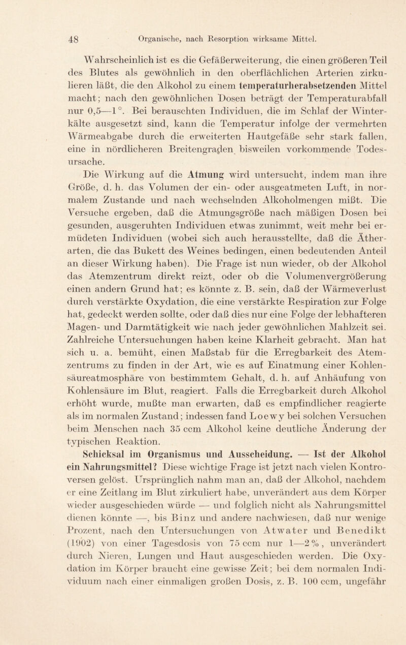 Wahrscheinlich ist es die Gefäßerweiterung, die einen größeren Teil des Blutes als gewöhnlich in den oberflächlichen Arterien zirku- lieren läßt, die den Alkohol zu einem temperaturherabsetzenden Mittel macht; nach den gewöhnlichen Bosen beträgt der Temperaturabfall nur 0,5—1°. Bei berauschten Individuen, die im Schlaf der Winter- kälte ausgesetzt sind, kann die Temperatur infolge der vermehrten Wärmeabgabe durch die erweiterten Hautgefäße sehr stark fallen, eine in nördlicheren Breitengraden bisweilen vorkommende Todes- ursache. Die Wirkung auf die Atmung wird untersucht, indem man ihre Größe, d. h. das Volumen der ein- oder ausgeatmeten Luft, in nor- malem Zustande und nach wechselnden Alkoholmengen mißt. Bie Versuche ergeben, daß die Atmungsgröße nach mäßigen Bosen bei gesunden, ausgeruhten Individuen etwas zunimmt, weit mehr bei er- müdeten Individuen (wobei sich auch herausstellte, daß die Äther- arten, die das Bukett des Weines bedingen, einen bedeutenden Anteil an dieser Wirkung haben). Bie Frage ist nun wieder, ob der Alkohol das Atemzentrum direkt reizt, oder ob die Volumenvergrößerung einen andern Grund hat; es könnte z. B. sein, daß der Wärme Verlust durch verstärkte Oxydation, die eine verstärkte Respiration zur Folge hat, gedeckt werden sollte, oder daß dies nur eine Folge der lebhafteren Magen- und Barmtätigkeit wie nach jeder gewöhnlichen Mahlzeit sei. Zahlreiche Untersuchungen haben keine Klarheit gebracht. Man hat sich u. a. bemüht, einen Maßstab für die Erregbarkeit des Atem- zentrums zu finden in der Art, wie es auf Einatmung einer Kohlen- säureatmosphäre von bestimmtem Gehalt, d. h. auf Anhäufung von Kohlensäure im Blut, reagiert. Falls die Erregbarkeit durch Alkohol erhöht wurde, mußte man erwarten, daß es empfindlicher reagierte als im normalen Zustand; indessen fand Loewy bei solchen Versuchen beim Menschen nach 35 ccm Alkohol keine deutliche Änderung der typischen Reaktion. Schicksal im Organismus und Ausscheidung. — Ist der Alkohol ein Nahrungsmittel? Biese wichtige Frage ist jetzt nach vielen Kontro- versen gelöst. Ursprünglich nahm man an, daß der Alkohol, nachdem er eine Zeitlang im Blut zirkuliert habe, unverändert aus dem Körper wieder ausgeschieden würde — und folglich nicht als Nahrungsmittel dienen könnte —, bis Binz und andere nachwiesen, daß nur wenige Prozent, nach den Untersuchungen von Atwater und Benedikt / (1902) von einer Tagesdosis von 75 ccm nur 1—2%, unverändert durch Nieren, Lungen und Haut ausgeschieden werden. Bie Oxy- dation im Körper braucht eine gewisse Zeit; bei dem normalen Indi- viduum nach einer einmaligen großen Bosis, z. B. 100 ccm, ungefähr