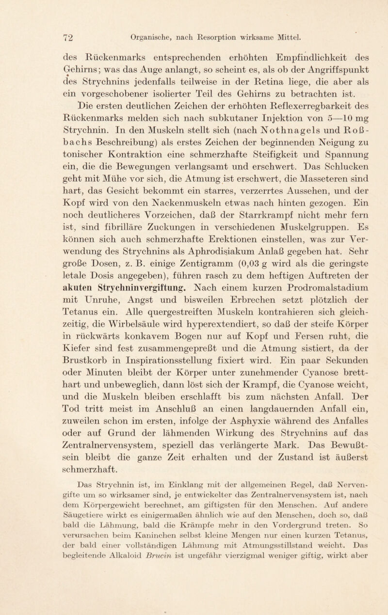 des Rückenmarks entsprechenden erhöhten Empfindlichkeit des Gehirns; was das Auge anlangt, so scheint es, als ob der Angriffspunkt des Strychnins jedenfalls teilweise in der Retina liege, die aber als ein vorgeschobener isolierter Teil des Gehirns zu betrachten ist. Die ersten deutlichen Zeichen der erhöhten Reflexerregbarkeit des Rückenmarks melden sich nach subkutaner Injektion von 5—10 mg Strychnin. In den Muskeln stellt sich (nach Nothnagels und Roß- bachs Beschreibung) als erstes Zeichen der beginnenden Neigung zu tonischer Kontraktion eine schmerzhafte Steifigkeit und Spannung ein, die die Bewegungen verlangsamt und erschwert. Bas Schlucken geht mit Mühe vor sich, die Atmung ist erschwert, die Masseteren sind hart, das Gesicht bekommt ein starres, verzerrtes Aussehen, und der Kopf wird von den Nackenmuskeln etwas nach hinten gezogen. Ein noch deutlicheres Vorzeichen, daß der Starrkrampf nicht mehr fern ist, sind fibrilläre Zuckungen in verschiedenen Muskelgruppen. Es können sich auch schmerzhafte Erektionen einstellen, was zur Ver- wendung des Strychnins als Aphrodisiakum Anlaß gegeben hat. Sehr große Bosen, z. B. einige Zentigramm (0,03 g wird als die geringste letale Dosis angegeben), führen rasch zu dem heftigen Auftreten der akuten Strychnin Vergiftung. Nach einem kurzen Prodromalstadium mit Unruhe, Angst und bisweilen Erbrechen setzt plötzlich der Tetanus ein. Alle quergestreiften Muskeln kontrahieren sich gleich- zeitig, die Wirbelsäule wird hvperextendiert, so daß der steife Körper in rückwärts konkavem Bogen nur auf Kopf und Fersen ruht, die Kiefer sind fest zusammengepreßt und die Atmung sistiert, da der Brustkorb in Inspirationsstellung fixiert wird. Ein paar Sekunden oder Minuten bleibt der Körper unter zunehmender Cyanose brett- hart und unbeweglich, dann löst sich der Krampf, die Cyanose weicht, und die Muskeln bleiben erschlafft bis zum nächsten Anfall. Ber Tod tritt meist im Anschluß an einen langdauernden Anfall ein, zuweilen schon im ersten, infolge der Asphyxie während des Anfalles oder auf Grund der lähmenden Wirkung des Strychnins auf das Zentralnervensystem, speziell das verlängerte Mark. Das Bewußt- sein bleibt die ganze Zeit erhalten und der Zustand ist äußerst schmerzhaft. Das Strychnin ist, im Einklang mit der allgemeinen Regel, daß Nerven- gifte um so wirksamer sind, je entwickelter das Zentralnervensystem ist, nach dem Körpergewicht berechnet, am giftigsten für den Menschen. Auf andere Säugetiere wirkt es einigermaßen ähnlich wie auf den Menschen, doch so, daß bald die Lähmung, bald die Krämpfe mehr in den Vordergrund treten. So verursachen beim Kaninchen selbst kleine Mengen nur einen kurzen Tetanus, der bald einer vollständigen Lähmung mit Atmungsstillstand weicht. Das begleitende Alkaloid Brucin ist ungefähr vierzigmal weniger giftig, wirkt aber