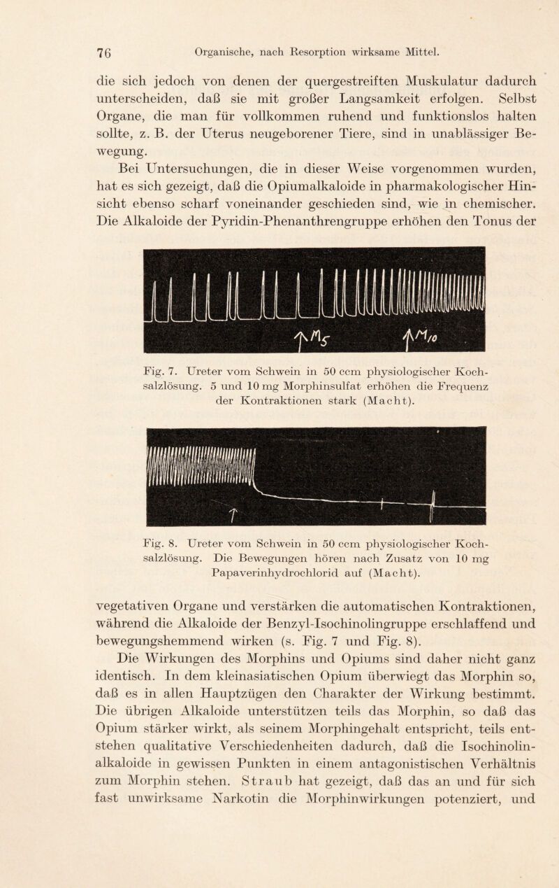 die sich jedoch von denen der quergestreiften Muskulatur dadurch unterscheiden, daß sie mit großer Langsamkeit erfolgen. Selbst Organe, die man für vollkommen ruhend und funktionslos halten sollte, z. B. der Uterus neugeborener Tiere, sind in unablässiger Be- wegung. Bei Untersuchungen, die in dieser Weise vorgenommen wurden, hat es sich gezeigt, daß die Opiumalkaloide in pharmakologischer Hin- sicht ebenso scharf voneinander geschieden sind, wie in chemischer. Die Alkaloide der Pyridin-Phenanthrengruppe erhöhen den Tonus der Fig. 7. Ureter vom Schwein in 50 ccm physiologischer Koch- salzlösung. 5 und 10 mg Morphinsulfat erhöhen die Frequenz der Kontraktionen stark (Macht). Fig. 8. Ureter vom Schwein in 50 ccm physiologischer Koch- salzlösung. Die Bewegungen hören nach Zusatz von 10 mg Papaverinhydrochlorid auf (Macht). vegetativen Organe und verstärken die automatischen Kontraktionen, während die Alkaloide der Benzyl-Isochinolingruppe erschlaffend und bewegungshemmend wirken (s. Fig. 7 und Fig. 8). Die Wirkungen des Morphins und Opiums sind daher nicht ganz identisch. In dem kleinasiatischen Opium überwiegt das Morphin so, daß es in allen Hauptzügen den Charakter der Wirkung bestimmt. Die übrigen Alkaloide unterstützen teils das Morphin, so daß das Opium stärker wirkt, als seinem Morphingehalt entspricht, teils ent- stehen qualitative Verschiedenheiten dadurch, daß die Isochinolin- alkaloide in gewissen Punkten in einem antagonistischen Verhältnis zum Morphin stehen. Straub hat gezeigt, daß das an und für sich fast unwirksame Narkotin die Morphinwirkungen potenziert, und