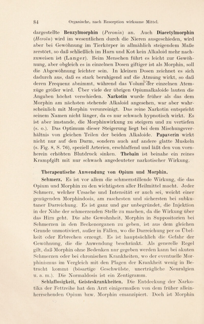 dargestellte Benzylmorphin (.Peronin) an. Auch Diacetylmorphin (Heroin) wird im wesentlichen durch die Nieren ausgeschieden, wird aber bei Gewöhnung im Tierkörper in allmählich steigendem Maße zerstört, so daß schließlich im Harn und Kot kein Alkaloid mehr nach- zuweisen ist (Langer). Beim Menschen führt es leicht zur Gewöh- nung, aber obgleich es in einzelnen Hosen giftiger ist als Morphin, soll die Abgewöhnung leichter sein. In kleinen Hosen zeichnet es sich dadurch aus, daß es stark beruhigend auf die Atmung wirkt, so daß deren Frequenz abnimmt, während das Volum (fer einzelnen Atem- züge größer wird. Über viele der übrigen Opiumalkaloide lauten die Angaben höchst verschieden. Narkotin wurde früher als das dem Morphin am nächsten stehende Alkaloid angesehen, war aber wahr- scheinlich mit Morphin verunreinigt. Has reine Narkotin entspricht seinem Namen nicht länger, da es nur schwach hypnotisch wirkt. Es ist aber imstande, die Morphinwirkung zu steigern und zu vertiefen (s. o.). Has Optimum dieser Steigerung liegt bei dem Mischungsver- hältnis von gleichen Teilen der beiden Alkaloide. Papaverin wirkt nicht nur auf den Harm, sondern auch auf andere glatte Muskeln (s. Fig. 8, S. 76), speziell Arterien, erschlaffend und läßt den von vorn- herein erhöhten Blutdruck sinken. Thebain ist beinahe ein reines Krampf gif t mit nur schwach angedeuteter narkotischer Wirkung. Therapeutische Anwendung von Opium und Morphin. Schmerz. Es ist vor allem die schmerzstillende Wirkung, die das Opium und Morphin zu den wichtigsten aller Heilmittel macht. Jeder Schmerz, welcher Ursache und Intensität er auch sei, weicht einer genügenden Morphindosis, am raschesten und sichersten bei subku- taner Harreichung. Es ist ganz und gar unbegründet, die Injektion in der Nähe der schmerzenden Stelle zu machen, da die Wirkung über das Hirn geht. Hie alte Gewohnheit, Morphin in Suppositorien bei Schmerzen in den Beckenorganen zu geben, ist aus dem gleichen G-runde unmotiviert, außer in Fällen, wo die Harreichung per os Übel- keit oder Erbrechen erzeugt. Es ist hauptsächlich die Gefahr der Gewöhnung, die die Anwendung beschränkt. Als generelle Hegel gilt, daß Morphin ohne Bedenken nur gegeben werden kann bei akuten Schmerzen oder bei chronischen Krankheiten, wo der eventuelle Mor- phinismus im Vergleich mit den Plagen der Krankheit wenig in Be- tracht kommt (bösartige Geschwülste, unerträgliche Neuralgien u. a. m.). Hie Normaldosis ist ein Zentigramm. Schlaflosigkeit, Geisteskrankheiten. Hie Entdeckung der Narko- tika der Fettreihe hat den Arzt einigermaßen von dem früher allein- herrschenden Opium bzw. Morphin emanzipiert. Hoch ist Morphin