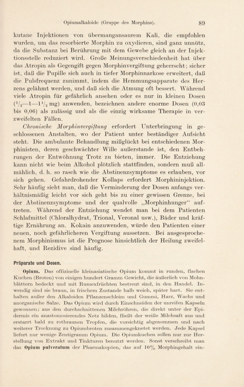 kutane Injektionen von übermangansaurem Kali, die empfohlen wurden, um das resorbierte Morphin zu oxydieren, sind ganz unnütz, da die Substanz bei Berührung mit dem Gewebe gleich an der Injek- tionsstelle reduziert wird. Große Meinungsverschiedenheit hat über das Atropin als Gegengift gegen Morphinvergiftung geherrscht; sicher ist, daß die Pupille sich auch in tiefer Morphinnarkose erweitert, daß die Pulsfrequenz zunimmt, indem die Hemmungsapparate des Her- zens gelähmt werden, und daß sich die Atmung oft bessert. Während viele Atropin für gefährlich ansehen oder es nur in kleinen Hosen (x/2—1—1 x/2 mg) anwenden, bezeichnen andere enorme Hosen (0,03 bis 0,06) als zulässig und als die einzig wirksame Therapie in ver- zweifelten Fällen. Chronische Morphinvergiftung erfordert Unterbringung in ge- schlossenen Anstalten, wo der Patient unter beständiger Aufsicht steht. Hie ambulante Behandlung mißglückt bei entschiedenen Mor- phinisten, deren geschwächter Wille außerstande ist, den Entbeh- rungen der Entwöhnung Trotz zu bieten, immer. Hie Entziehung kann nicht wie beim Alkohol plötzlich stattfinden, sondern muß all- mählich, d. h. so rasch wie die Abstinenzsymptome es erlauben, vor sich gehen. Gefahrdrohender Kollaps erfordert Morphininjektion. Sehr häufig sieht man, daß die Verminderung der Hosen anfangs ver- hältnismäßig leicht vor sich geht bis zu einer gewissen Grenze, bei der Abstinenzsymptome und der qualvolle „Morphinhunger“ auf- treten. Während der Entziehung wendet man bei dem Patienten Schlafmittel (Chloralhydrat, Trional, Veronal usw.), Bäder und kräf- tige Ernährung an. Kokain anzuwenden, würde den Patienten einer neuen, noch gefährlicheren Vergiftung aussetzen. Bei ausgesproche- nem Morphinismus ist die Prognose hinsichtlich der Heilung zweifel- haft, und Rezidive sind häufig. ♦ Präparate und Dosen. Opium. Das offizineile kleinasiatisclie Opium kommt in runden, flachen Kuchen (Broten) von einigen hundert Gramm Gewicht, die äußerlich von Mohn- blättern bedeckt und mit Rumexfrüchten bestreut sind, in den Handel. In- wendig sind sie braun, in frischem Zustande halb weich, später hart. Sie ent- halten außer den Alkaloiden Pflanzenschleim und Gummi, Harz, Wachs und anorganische Salze. Das Opium wird durch Einschneiden der unreifen Kapseln gewonnen; aus den durchschnittenen Milchröhren, die direkt unter der Epi- dermis ein anastomosierendes Netz bilden, fließt der weiße Milchsaft aus und erstarrt bald zu rotbraunen Tropfen, die vorsichtig abgenommen und nach weiterer Trocknung zu Opiumbroten zusammengeknetet werden. Jede Kapsel liefert nur wenige Zentigramm Opium. Die Opiumkuchen sollen nur zur Her- stellung von Extrakt und Tinkturen benutzt werden. Sonst verschreibt man das Opium pulveraturn der Pharmakopoen, das auf 10% Morphingehalt ein-