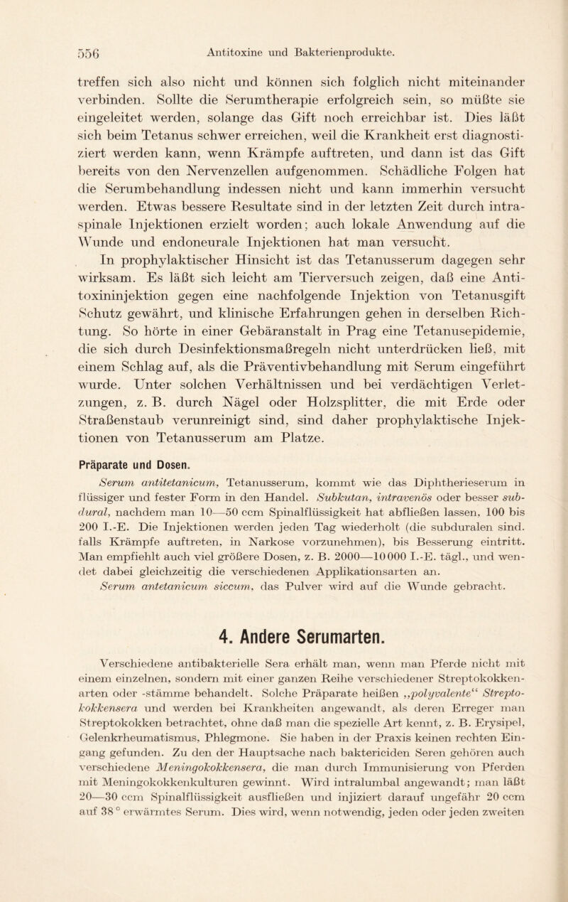 treffen sich also nicht und können sich folglich nicht miteinander verbinden. Sollte die Serumtherapie erfolgreich sein, so müßte sie eingeleitet werden, solange das Gift noch erreichbar ist. Dies läßt sich beim Tetanus schwer erreichen, weil die Krankheit erst diagnosti- ziert werden kann, wenn Krämpfe auftreten, und dann ist das Gift bereits von den Nervenzellen aufgenommen. Schädliche Folgen hat die Serumbehandlung indessen nicht und kann immerhin versucht werden. Etwas bessere Resultate sind in der letzten Zeit durch intra- spinale Injektionen erzielt worden; auch lokale Anwendung auf die Wunde und endoneurale Injektionen hat man versucht. In prophylaktischer Hinsicht ist das Tetanusserum dagegen sehr wirksam. Es läßt sich leicht am Tierversuch zeigen, daß eine Anti- toxininjektion gegen eine nachfolgende Injektion von Tetanusgift Schutz gewährt, und klinische Erfahrungen gehen in derselben Rich- tung. So hörte in einer Gebäranstalt in Prag eine Tetanusepidemie, die sich durch Desinfektionsmaßregeln nicht unterdrücken ließ, mit einem Schlag auf, als die Präventivbehandlung mit Serum eingeführt wurde. Unter solchen Verhältnissen und bei verdächtigen Verlet- zungen, z. B. durch Nägel oder Holzsplitter, die mit Erde oder Straßenstaub verunreinigt sind, sind daher prophylaktische Injek- tionen von Tetanusserum am Platze. Präparate und Dosen, Serum antitetanicum, Tetanusserum, kommt wie das Diphtherieserum in flüssiger und fester Form in den Handel. Subkutan, intravenös oder besser sub- dural, nachdem man 10—50 ccm Spinalflüssigkeit hat abfließen lassen, 100 bis 200 I.-E. Die Injektionen werden jeden Tag wiederholt (die subduralen sind, falls Krämpfe auftreten, in Narkose vorzunehmen), bis Besserung eintritt. Man empfiehlt auch viel größere Dosen, z. B. 2000—10 000 I.-E. tägh, und wen- det dabei gleichzeitig die verschiedenen Applikationsarten an. Serum antetanicum siccum, das Pulver wird auf die Wunde gebracht. 4. Andere Serumarten. Verschiedene antibakterielle Sera erhält man, wenn man Pferde nicht mit einem einzelnen, sondern mit einer ganzen Reihe verschiedener Streptokokken- arten oder -Stämme behandelt. Solche Präparate heißen ,,polyvalente1'' Strepto- kokkensera und werden bei Krankheiten angewandt, als deren Erreger man Streptokokken betrachtet, ohne daß man die spezielle Art kennt, z. B. Erysipel, Gelenkrheumatismus, Phlegmone. Sie haben in der Praxis keinen rechten Ein- gang gefunden. Zu den der Hauptsache nach baktericiden Seren gehören auch verschiedene Meningokokkensera, die man durch Immunisierung von Pferden mit Meningokokkenkulturen gewinnt. Wird intralumbal angewandt; man läßt 20—30 ccm Spinalflüssigkeit ausfließen und injiziert darauf ungefähr 20 ccm auf 38 ° erwärmtes Serum. Dies wird, wenn notwendig, jeden oder jeden zweiten