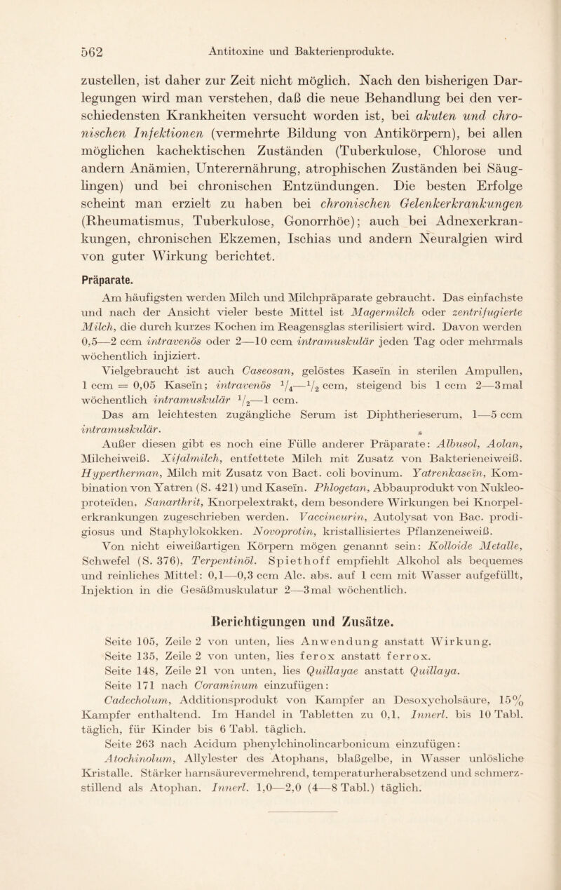 zustellen, ist daher zur Zeit nicht möglich. Nach den bisherigen Dar- legungen wird man verstehen, daß die neue Behandlung bei den ver- schiedensten Krankheiten versucht worden ist, bei akuten und chro- nischen Infektionen (vermehrte Bildung von Antikörpern), bei allen möglichen kachektischen Zuständen (Tuberkulose, Chlorose und andern Anämien, Unterernährung, atrophischen Zuständen bei Säug- lingen) und bei chronischen Entzündungen. Die besten Erfolge scheint man erzielt zu haben bei chronischen Gelenkerkrankungen (Rheumatismus, Tuberkulose, Gonorrhöe); auch bei Adnexerkran- kungen, chronischen Ekzemen, Ischias und andern Neuralgien wird von guter Wirkung berichtet. Präparate. Am häufigsten werden Milch und Milchpräparate gebraucht. Das einfachste und nach der Ansicht vieler beste Mittel ist Magermilch oder zentrifugierte Milch, die durch kurzes Kochen im Reagensglas sterilisiert wird. Davon werden 0,5—2 ccm intravenös oder 2—10 ccm intramuskulär jeden Tag oder mehrmals wöchentlich injiziert. Vielgebraucht ist auch Caseosan, gelöstes Kasein in sterilen Ampullen, 1 ccm = 0,05 Kasein; intravenös 1/4—1/2 ccm, steigend bis 1 ccm 2—3mal wöchentlich intramuskulär 1/2—1 ccm. Das am leichtesten zugängliche Serum ist Diphtherieserum, 1—5 ccm intramuskulär. Ä Außer diesen gibt es noch eine Fülle anderer Präparate: Albusol, Aolan, Milcheiweiß. Xifalmilch, entfettete Milch mit Zusatz von Bakterieneiweiß. Hypertherman, Milch mit Zusatz von Bact. coli bovinum. Yatrenkase'in, Kom- bination von Yatren (S. 421) und Kasein. Phlogetan, Abbauprodukt von Nukleo- proteiden. Sanarthrit, Knorpelextrakt, dem besondere Wirkungen bei Knorpel- erkrankungen zugeschrieben werden. Vaccineurin, Autolysat von Bac. prodi- giosus und Staphylokokken. Novoprotin, kristallisiertes Pflanzeneiweiß. Von nicht eiweißartigen Körpern mögen genannt sein: Kolloide Metalle, Schwefel (S. 376), Terpentinöl. Spiethoff empfiehlt Alkohol als becjuemes und reinliches Mittel: 0,1—0,3 ccm Ale. abs. auf 1 ccm mit Wasser aufgefüllt, Injektion in die Gesäß muskulatur 2—3 mal wöchentlich. Berichtigungen und Zusätze. Seite 105, Zeile 2 von unten, lies Anwendung anstatt Wirkung. Seite 135, Zeile 2 von unten, lies ferox anstatt ferrox. Seite 148, Zeile 21 von unten, lies Quillayae anstatt Quillaya. Seite 171 nach Coraminum einzufügen: Cadecholum, Additionsprodukt von Kampfer an Desoxycholsäure, 15% Kampfer enthaltend. Im Handel in Tabletten zu 0,1. Innerl. bis 10 Tabl. täglich, für Kinder bis 6 Tabl. täglich. Seite 263 nach Acidum phenylchinolincarbonicum einzufügen: Atochinolum, Allylester des Atophans, blaßgelbe, in Wasser unlösliche Kristalle. Stärker harnsäurevermehrend, temperaturherabsetzend und schmerz- stillend als Atophan. Innerl. 1,0—2,0 (4—8 Tabl.) täglich.