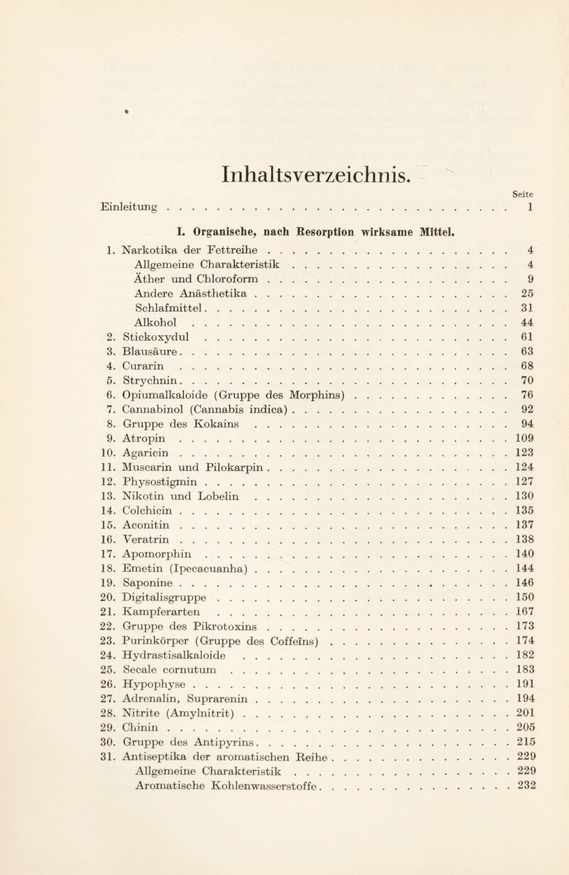 Inhaltsverzeichnis. Seite Einleitung 1 I. Organische, nach Resorption wirksame Mittel. 1. Narkotika der Fettreihe 4 Allgemeine Charakteristik 4 Äther und Chloroform 9 Andere Anästhetika 25 Schlafmittel 31 Alkohol 44 2. Stickoxydul 61 3. Blausäure 63 4. Curarin 68 5. Strychnin 70 6. Opiumalkaloide (Gruppe des Morphins) 76 7. Cannabinol (Cannabis indica) 92 8. Gruppe des Kokains 94 9. Atropin 109 10. Agaricin 123 11. Muscarin und Pilokarpin 124 12. Physostigmin 127 13. Nikotin und Lobelin 130 14. Colchicin 135 15. Aconitin 137 16. Veratrin 138 17. Apomorphin 140 18. Emetin (Ipecacuanha) 144 19. Saponine 146 20. Digitalisgruppe 150 21. Kampferarten 167 22. Gruppe des Pikrotoxins 173 23. Purinkörper (Gruppe des Coffeins) 174 24. Hydrastisalkaloide 182 25. Secale cornutum 183 26. Hypophyse 191 27. Adrenalin, Suprarenin 194 28. Nitrite (Amylnitrit) 201 29. Chinin 205 30. Gruppe des Antipyrins 215 31. Antiseptika der aromatischen Reihe 229 Allgemeine Charakteristik 229 Aromatische Kohlenwasserstoffe 232