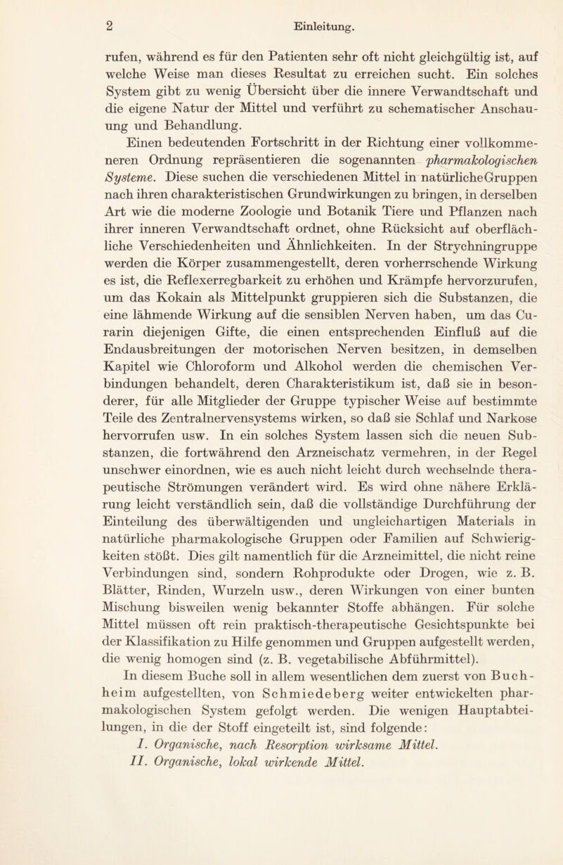 rufen, während es für den Patienten sehr oft nicht gleichgültig ist, auf welche Weise man dieses Resultat zu erreichen sucht. Ein solches System gibt zu wenig Übersicht über die innere Verwandtschaft und die eigene Natur der Mittel und verführt zu schematischer Anschau- ung und Behandlung. Einen bedeutenden Fortschritt in der Richtung einer vollkomme- neren Ordnung repräsentieren die sogenannten pharmakologischen Systeme. Diese suchen die verschiedenen Mittel in natürliche Gruppen nach ihren charakteristischen Grund Wirkungen zu bringen, in derselben Art wie die moderne Zoologie und Botanik Tiere und Pflanzen nach ihrer inneren Verwandtschaft ordnet, ohne Rücksicht auf oberfläch- liehe Verschiedenheiten und Ähnlichkeiten. In der Strychningruppe werden die Körper zusammengestellt, deren vorherrschende Wirkung es ist, die Reflexerregbarkeit zu erhöhen und Krämpfe hervorzurufen, um das Kokain als Mittelpunkt gruppieren sich die Substanzen, die eine lähmende Wirkung auf die sensiblen Nerven haben, um das Cu- rarin diejenigen Gifte, die einen entsprechenden Einfluß auf die Endausbreitungen der motorischen Nerven besitzen, in demselben Kapitel wie Chloroform und Alkohol werden die chemischen Ver- bindungen behandelt, deren Charakteristikum ist, daß sie in beson- derer, für alle Mitglieder der Gruppe typischer Weise auf bestimmte Teile des Zentralnervensystems wirken, so daß sie Schlaf und Narkose hervorrufen usw. In ein solches System lassen sich die neuen Sub- stanzen, die fortwährend den Arzneischatz vermehren, in der Regel unschwer einordnen, wie es auch nicht leicht durch wechselnde thera- peutische Strömungen verändert wird. Es wird ohne nähere Erklä- rung leicht verständlich sein, daß die vollständige Durchführung der Einteilung des überwältigenden und ungleichartigen Materials in natürliche pharmakologische Gruppen oder Familien auf Schwierig- keiten stößt. Dies gilt namentlich für die Arzneimittel, die nicht reine Verbindungen sind, sondern Rohprodukte oder Drogen, wie z. B. Blätter, Rinden, Wurzeln usw., deren Wirkungen von einer bunten Mischung bisweilen wenig bekannter Stoffe abhängen. Für solche Mittel müssen oft rein praktisch-therapeutische Gesichtspunkte bei der Klassifikation zu Hilfe genommen und Gruppen aufgestellt werden, die wenig homogen sind (z. B. vegetabilische Abführmittel). In diesem Buche soll in allem wesentlichen dem zuerst von Buch- heim aufgestellten, von Schmiedeberg weiter entwickelten phar- makologischen System gefolgt werden. Die wenigen Hauptabtei- lungen, in die der Stoff eingeteilt ist, sind folgende: I. Organische, nach Resorption wirksame Mittel. II. Organische, lokal wirkende Mittel.