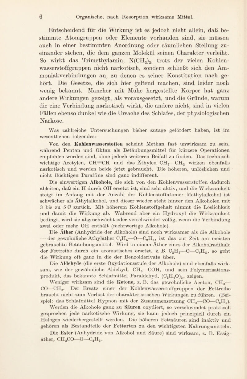 Entscheidend für die Wirkung ist es jedoch nicht allein, daß be- stimmte Atomgruppen oder Elemente vorhanden sind, sie müssen auch in einer bestimmten Anordnung oder räumlichen Stellung zu- einander stehen, die dem ganzen Molekül seinen Charakter verleiht. So wirkt das Trimethylamin, N(CH3)3, trotz der vielen Kohlen- wasserstoffgruppen nicht narkotisch, sondern schließt sich den Am- moniakverbindungen an, zu denen es seiner Konstitution nach ge- hört. Die Gesetze, die sich hier geltend machen, sind leider noch wenig bekannt. Mancher mit Mühe hergestellte Körper hat ganz andere Wirkungen gezeigt, als vorausgesetzt, und die Gründe, warum die eine Verbindung narkotisch wirkt, die andere nicht, sind in vielen Fällen ebenso dunkel wie die Ursache des Schlafes, der physiologischen Narkose. Was zahlreiche Untersuchungen bisher zutage gefördert haben, ist im wesentlichen folgendes: Von den Kohlenwasserstoffen scheint Methan fast unwirksam zu sein, während Pentan und Oktan als Betäubungsmittel für kürzere Operationen empfohlen worden sind, ohne jedoch weiteren Beifall zu finden. Das technisch wichtige Acetylen, CH^CPI und das Äthylen CH2—CH2 wirken ebenfalls narkotisch und werden beide jetzt gebraucht. Die höheren, unlöslichen und nicht flüchtigen Paraffine sind ganz indifferent. Die einwertigen Alkohole, die sich von den Kohlenwasserstoffen dadurch ableiten, daß ein H durch OH ersetzt ist, sind sehr aktiv, und die Wirksamkeit steigt im Anfang mit der Anzahl der Kohlenstoffatome: Methylalkohol ist schwächer als Äthylalkohol, und dieser wieder steht hinter den Alkoholen mit 3 bis zu 5 C zurück. Mit höherem Kohlenstoffgehalt nimmt die Löslichkeit und damit die Wirkung ab. Während aber ein Hydroxyl die Wirksamkeit bedingt, wird sie abgeschwächt oder verschwindet völlig, wenn die Verbindung zwei oder mehr OH enthält (mehrwertige Alkohole). Die Äther (Anhydride der Alkohole) sind noch wirksamer als die Alkohole — der gewöhnliche Äthyläther C2H5—O—C2H5, ist das zur Zeit am meisten gebrauchte Betäubungsmittel. Wird in einem Äther eines der Alkoholradikale der Fettreihe durch ein aromatisches ersetzt, z. B. C2H5—O—C6H5, so geht die Wirkung oft ganz in die der Benzolderivate über. Die Aldehyde (die erste Oxydationsstufe der Alkohole) sind ebenfalls wirk- sam, wie der gewöhnliche Aldehyd, CH3—COH, und sein Polymerisations- produkt, das bekannte Schlafmittel Paraldehyd, (C2H40)3, zeigen. Weniger wirksam sind die Ketone, z. B. das gewöhnliche Aceton, CH3— CO—CH3. Der Ersatz einer der Kohlenwasserstoffgruppen der Fettreihe braucht nicht zum Verlust der charakteristischen Wirkungen zu führen. (Bei- spiel: das Schlafmittel Hypnon mit der Zusammensetzung CH3—CO—C6H5). Werden die Alkohole ganz zu Säuren oxydiert, so verschwindet praktisch gesprochen jede narkotische Wirkung, sie kann jedoch prinzipiell durch ein Halogen wiederhergestellt werden. Die höheren Fettsäuren sind inaktiv und gehören als Bestandteile der Fettarten zu den wichtigsten Nahrungsmitteln. Die Ester (Anhydride von Alkohol und Säure) sind wirksam, z. B. Essig- äther, CH3CO—o—c2h5.