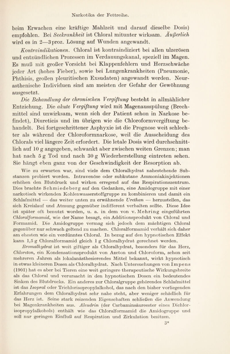 beim Erwachen eine kräftige Mahlzeit und darauf dieselbe Dosis) empfohlen. Bei Seekrankheit ist Chloral mitunter wirksam. Äußerlich wird es in 2—3proz. Lösung auf Wunden angewandt. Kontraindikationen. Chloral ist kontraindiziert bei allen ulzerösen und entzündlichen Prozessen im Verdauungskanal, speziell im Magen. Es muß mit großer Vorsicht bei Klappenfehlern und Herzschwäche jeder Art (hohes Fieber), sowie bei Lungenkrankheiten (Pneumonie, Phthisis, großen pleuritischen Exsudaten) angewandt werden. Neur- asthenische Individuen sind am meisten der Gefahr der Gewöhnung ausgesetzt. Die Behandlung der chronischen Vergiftung besteht in allmählicher Entziehung. Die akute Vergiftung wird mit Magenausspülung (Brech- mittel sind unwirksam, w'enn sich der Patient schon in Narkose be- findet), Diureticis und im übrigen wie die Chloroform Vergiftung be- handelt. Bei fortgeschrittener Asphyxie ist die Prognose weit schlech- ter als während der Chloroformnarkose, weil die Ausscheidung des Chlorals viel längere Zeit erfordert. Die letale Dosis wird durchschnitt- lich auf 10 g angegeben, schwankt aber zwischen weiten Grenzen; man hat nach 5 g Tod und nach 30 g Wiederherstellung eintreten sehen. Sie hängt eben ganz von der Geschwindigkeit der Resorption ab. Wie zu erwarten war, sind viele dem Chloralhydrat nahestehende Sub- stanzen probiert worden. Intravenöse oder subkutane Ammoniakinjektionen erhöhen den Blutdruck und wirken erregend auf das Respirationszentrum. Dies brachte Schmiedeberg auf den Gedanken, eine Amidogruppe mit einer narkotisch wirkenden Kohlenwasserstoffgruppe zu kombinieren und damit ein Schlafmittel — das weiter unten zu erwähnende Urethan — herzustellen, das sich Kreislauf und Atmung gegenüber indifferent verhalten sollte. Diese Idee ist später oft benutzt worden, u. a. in dem von v. Mehring eingeführten Chloralformamid, wie der Name besagt, ein Additionsprodukt von Chloral und Formamid. Die Amidogruppe vermag sich jedoch dem mächtigen Chloral gegenüber nur schwach geltend zu machen. Chloralformamid verhält sich daher am ehesten wie ein verdünntes Chloral. In bezug auf den hypnotischen Effekt kann 1,5 g Chloralformamid gleich 1 g Chloralhydrat gerechnet werden. Bromalhydrat ist weit giftiger als Chloralhydrat, besonders für das Herz, Chloreton, ein Kondensationsprodukt von Azeton und Chloroform, schon seit mehreren Jahren als lokalanästhesierendes Mittel bekannt, wirkt hypnotisch in etwas kleineren Dosen als Chloralhydrat. Nach Untersuchungen von I m p e n s (1901) hat es aber bei Tieren eine weit geringere therapeutische Wirkungsbreite als das Chloral und verursacht in den hypnotischen Dosen ein bedeutendes Sinken des Blutdrucks. Ein anderes zur Chloralgruppe gehörendes Schlafmittel ist das Isopral oder Trichlorisopropylalkohol, das nach den bisher vorliegenden Erfahrungen dem Chloralhydrat sehr nahe steht, aber weniger schädlich für das Herz ist. Seine stark reizenden Eigenschaften schließen die Anwendung bei Magenkrankheiten aus. Aleudrin (der Carbaminsäureester eines Dichlor- isopropylalkohols) enthält wie das Chloralformamid die Amidogruppe und soll nur geringen Einfluß auf Respiration und Zirkulation besitzen. 3*