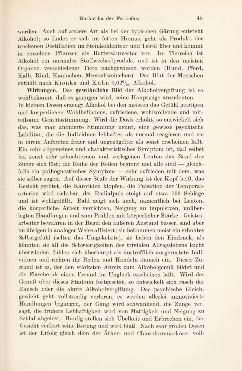 werden. Auch auf andere Art als bei der typischen Gärung entsteht Alkohol; so findet er sich im fetten Humus, geht als Produkt der trockenen Destillation im Steinkohlenteer und Tieröl über und kommt in einzelnen Pflanzen als Buttersäureester vor. Im Tierreich ist Alkohol ein normales Stoffwechselprodukt und ist in den meisten Organen verschiedener Tiere nachgewiesen worden (Hund, Pferd, Kalb, Rind, Kaninchen, Meerschweinchen). Das Blut der Menschen enthält nach Kionka und Kühn 0,02°/00 Alkohol. Wirkungen. Das gewöhnliche Bild der Alkoholvergiftung ist so wohlbekannt, daß es genügen wird, seine Hauptzüge anzudeuten. — In kleinen Dosen erzeugt Alkohol bei den meisten das Gefühl geistigen und körperlichen Wohlbefindens, zufriedene, wohlwollende und mit- teilsame Gemütsstimmung. Wird die Dosis erhöht, so entwickelt sich das, was man animierte Stimmung nennt, eine gewisse psychische Labilität, die die Individuen lebhafter als normal reagieren und sie in ihrem Auftreten freier und ungezügelter als sonst erscheinen läßt. Ein sehr allgemeines und charakteristisches Symptom ist, daß selbst bei sonst sehr schüchternen und verlegenen Leuten das Band der Zunge sich löst; die Reihe der Reden beginnt und alle sind — gleich- falls ein pathognostisch.es Symptom — sehr zufrieden mit dem, was sie selber sagen. Auf dieser Stufe der Wirkung ist der Kopf heiß, das Gesicht gerötet, die Karotiden klopfen, die Pulsation der Temporal- arterien wird sichtbar, der Radialpuls steigt auf etwa 100 Schläge und ist wohlgefüllt. Bald zeigt sich auch, namentlich bei Leuten, die körperliche Arbeit verrichten, Neigung zu impulsiven, unüber- legten Handlungen und zum Prahlen mit körperlicher Stärke. Geistes- arbeiter bewahren in der Regel den äußeren Anstand besser, sind aber im übrigen in analoger Weise affiziert; sie bekommen meist ein erhöhtes Selbstgefühl (selten das Umgekehrte), sie haben den Eindruck, als könnten sie all die Schwierigkeiten des trivialen Alltagslebens leicht überwinden, fühlen sich überhaupt als vortrefflich ausgerüstete Indi- viduen und richten ihr Reden und Handeln danach ein. Dieser Zu- stand ist es, der den stärksten Anreiz zum Alkoholgenuß bildet und die Flasche als einen Freund im Unglück erscheinen läßt. Wird der Genuß über dieses Stadium fortgesetzt, so entwickelt sich rasch der Rausch oder die akute Alkoholvergiftung. Das psychische Gleich- gewicht geht vollständig verloren, es werden allerlei unmotivierte Handlungen begangen, der Gang wird schwankend, die Zunge ver- sagt, die frühere Lebhaftigkeit wird von Mattigkeit und Neigung zu Schlaf abgelöst. Häufig stellen sich Übelkeit und Erbrechen ein, das Gesicht verliert seine Rötung und wird blaß. Nach sehr großen Dosen ist der Erfolg gleich dem der Äther- und Chloroformnarkose: voll-