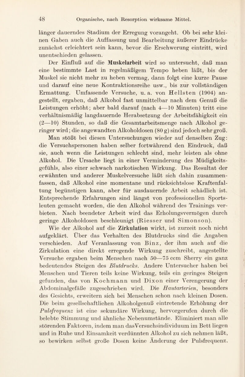 länger dauerndes Stadium der Erregung vorangeht. Ob bei sehr klei- nen Gaben auch die Auffassung und Bearbeitung äußerer Eindrücke zunächst erleichtert sein kann, bevor die Erschwerung eintritt, wird unentschieden gelassen. Der Einfluß auf die Muskelarbeit wird so untersucht, daß man eine bestimmte Last in regelmäßigem Tempo heben läßt, bis der Muskel sie nicht mehr zu heben vermag, dann folgt eine kurze Pause und darauf eine neue Kontraktionsreihe usw., bis zur vollständigen Ermattung. Umfassende Versuche, u. a. von Hellsten (1904) an- gestellt, ergaben, daß Alkohol fast unmittelbar nach dem Genuß die Leistungen erhöht; aber bald darauf (nach 4—10 Minuten) tritt eine verhältnismäßig langdauernde Herabsetzung der Arbeitsfähigkeit ein (2—10) Stunden, so daß die Gesamtarbeitsmenge nach Alkohol ge- ringer wird; die angewandten Alkoholdosen (80 g) sind jedoch sehr groß. Man stößt bei diesen Untersuchungen wieder auf denselben Zug: die Versuchspersonen haben selber fortwährend den Eindruck, daß sie, auch wenn die Leistungen schlecht sind, mehr leisten als ohne Alkohol. Die Ursache liegt in einer Verminderung des Müdigkeits- gefühls, also einer schwach narkotischen Wirkung. Das Resultat der erwähnten und anderer Muskelversuche läßt sich dahin zusammen- fassen, daß Alkohol eine momentane und rücksichtslose Kraftenfal- tung begünstigen kann, aber für ausdauernde Arbeit schädlich ist. Entsprechende Erfahrungen sind längst von professionellen Sports- leuten gemacht worden, die den Alkohol während des Trainings ver- bieten. Nach beendeter Arbeit wird das Erholungsvermögen durch geringe Alkoholdosen beschleunigt (Riesser und Simonson). Wie der Alkohol auf die Zirkulation wirkt, ist zurzeit noch nicht aufgeklärt. Über das Verhalten des Blutdrucks sind die Angaben verschieden. Auf Veranlassung von Binz, der ihm auch auf die Zirkulation eine direkt erregende Wirkung zuschreibt, angestellte Versuche ergaben beim Menschen nach 50—75 ccm Sherry ein ganz bedeutendes Steigen des Blutdrucks. Andere Untersucher haben bei Menschen und Tieren teils keine Wirkung, teils ein geringes Steigen gefunden, das von Kochmann und Dixon einer Verengerung der Abdominalgefäße zugeschrieben wird. Die Hautarterien, besonders des Gesichts, erweitern sich bei Menschen schon nach kleinen Dosen. Die beim gesellschaftlichen Alkoholgenuß eintretende Erhöhung der Pulsfrequenz ist eine sekundäre Wirkung, hervorgerufen durch die belebte Stimmung und ähnliche Nebenumstände. Eliminiert man alle störenden Faktoren, indem man das Versuchsindividuum im Bett liegen und in Ruhe und Einsamkeit verdünnten Alkohol zu sich nehmen läßt, so bewirken selbst große Dosen keine Änderung der Pulsfrequenz.