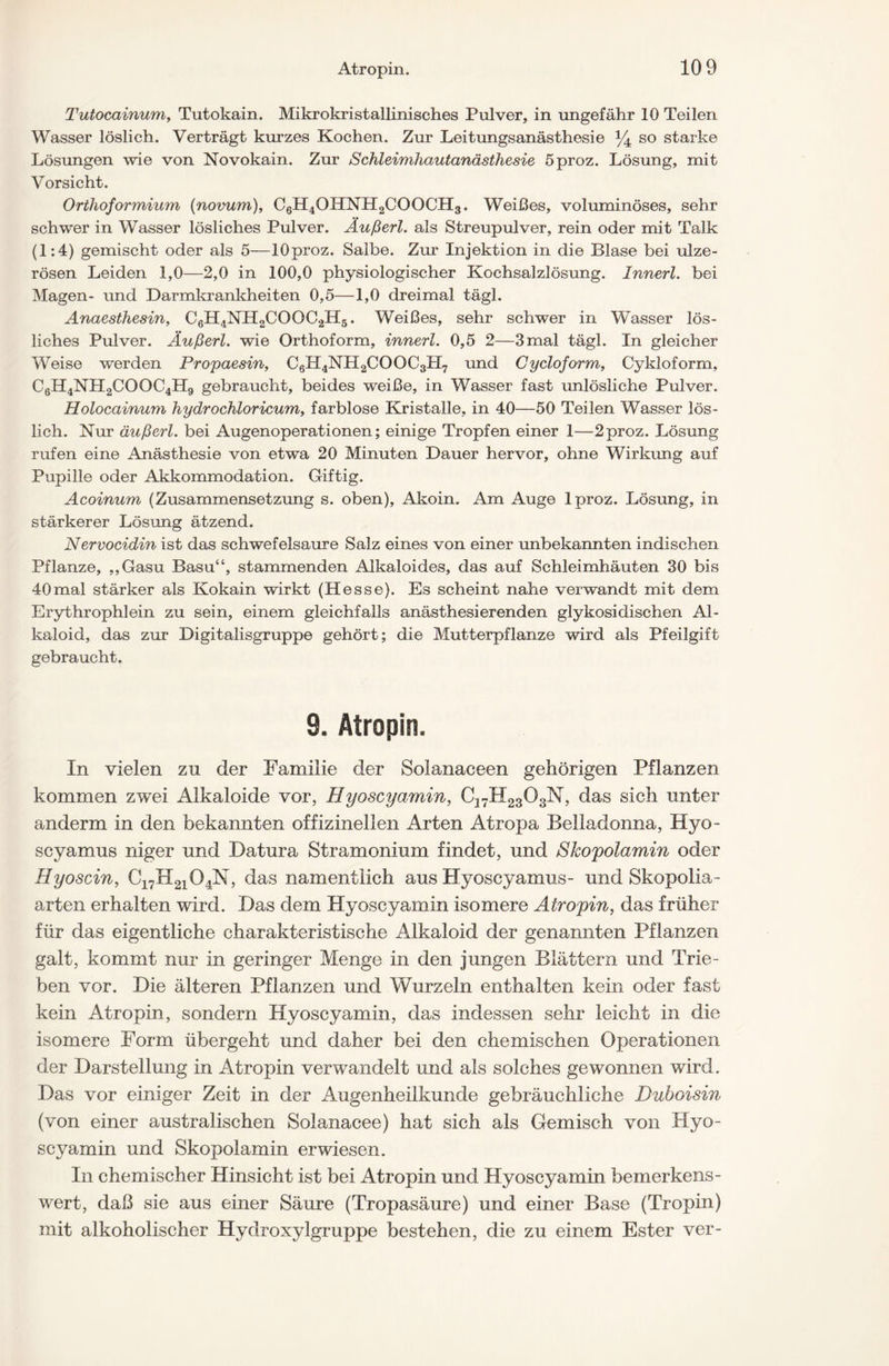 Tutocainum, Tutokain. Mikrokristallinisches Pulver, in ungefähr 10 Teilen Wasser löslich. Verträgt kurzes Kochen. Zur Leitungsanästhesie y4 so starke Lösungen wie von Novokain. Zur Schleimhautanästhesie öproz. Lösung, mit Vorsicht. Orthoformium (novum), CöH4OHNH2COOGH3. Weißes, voluminöses, sehr schwer in Wasser lösliches Pulver. Äußert, als Streupulver, rein oder mit Talk (1:4) gemischt oder als 5—lOproz. Salbe. Zur Injektion in die Blase bei ulze- rösen Leiden 1,0—2,0 in 100,0 physiologischer Kochsalzlösung. Innerl. bei Magen- und Darmkrankheiten 0,5—1,0 dreimal tägl. Anaesthesin, C6H4NH2COOC2H5. Weißes, sehr schwer in 'Wasser lös- liches Pulver. Äußert, wie Orthoform, innerl. 0,5 2—3mal tägl. In gleicher Weise werden Propaesin, C6H4NH2COOC3PI7 und Cycloform, Cykloform, C6H4NH2COOC4H9 gebraucht, beides weiße, in Wasser fast unlösliche Pulver. Holocainum hydrochloricum, farblose Kristalle, in 40—50 Teilen Wasser lös- lich. Nur äußert, bei Augenoperationen; einige Tropfen einer 1—2proz. Lösung rufen eine Anästhesie von etwa 20 Minuten Dauer hervor, ohne Wirkung auf Pupille oder Akkommodation. Giftig. Acoinum (Zusammensetzung s. oben), Akoin. Am Auge Iproz. Lösung, in stärkerer Lösung ätzend. Nervocidin ist das schwefelsaure Salz eines von einer unbekannten indischen Pflanze, ,,Gasu Basu“, stammenden Alkaloides, das auf Schleimhäuten 30 bis 40mal stärker als Kokain wirkt (Hesse). Es scheint nahe verwandt mit dem Erythrophlein zu sein, einem gleichfalls anästhesierenden glykosidischen Al- kaloid, das zur Digitalisgruppe gehört; die Mutterpflanze wird als Pfeilgift gebraucht. 9. Atropin. In vielen zu der Familie der Solanaceen gehörigen Pflanzen kommen zwei Alkaloide vor, Hyoscyamin, C37H2303N, das sich unter anderm in den bekannten offizinellen Arten Atropa Belladonna, Hyo- scyamus niger und Datura Stramonium findet, und Skopolamin oder Hyoscin, C17H2104N, das namentlich aus Hyoscyamus- und Skopolia- arten erhalten wird. Das dem Hyoscyamin isomere Atropin, das früher für das eigentliche charakteristische Alkaloid der genannten Pflanzen galt, kommt nur in geringer Menge in den jungen Blättern und Trie- ben vor. Die älteren Pflanzen und Wurzeln enthalten kein oder fast kein Atropin, sondern Hyoscyamin, das indessen sehr leicht in die isomere Form übergeht und daher bei den chemischen Operationen der Darstellung in Atropin verwandelt und als solches gewonnen wird. Das vor einiger Zeit in der iWigenheilkunde gebräuchliche Duboisin (von einer australischen Solanacee) hat sich als Gemisch von Hyo- scyamin und Skopolamin erwiesen. In chemischer Hinsicht ist bei Atropin und Hyoscyamin bemerkens- wert, daß sie aus einer Säure (Tropasäure) und einer Base (Tropin) mit alkoholischer Hydroxylgruppe bestehen, die zu einem Ester ver-