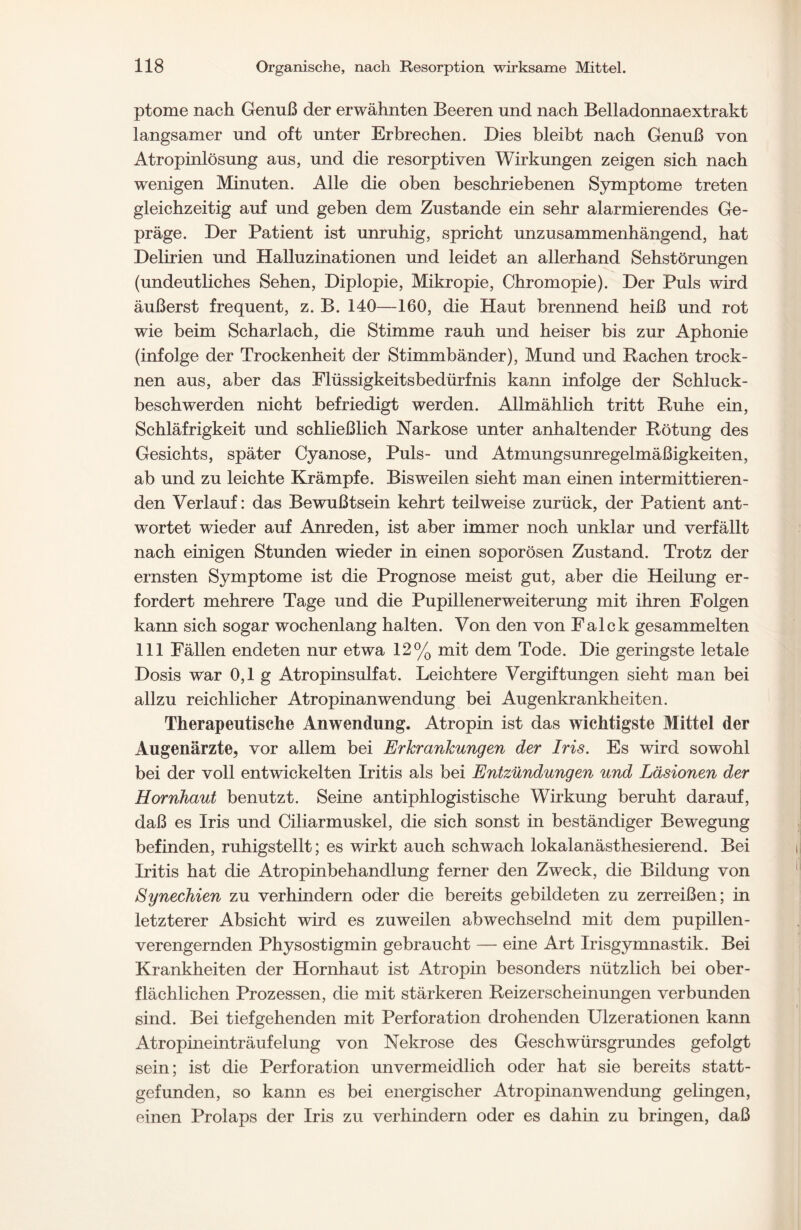 ptome nach Genuß der erwähnten Beeren und nach Belladonnaextrakt langsamer und oft unter Erbrechen. Dies bleibt nach Genuß von Atropinlösung aus, und die resorptiven Wirkungen zeigen sich nach wenigen Minuten. Alle die oben beschriebenen Symptome treten gleichzeitig auf und geben dem Zustande ein sehr alarmierendes Ge- präge. Der Patient ist unruhig, spricht unzusammenhängend, hat Delirien und Halluzinationen und leidet an allerhand Sehstörungen (undeutliches Sehen, Diplopie, Mikropie, Chromopie). Der Puls wird äußerst frequent, z. B. 140—160, die Haut brennend heiß und rot wie beim Scharlach, die Stimme rauh und heiser bis zur Aphonie (infolge der Trockenheit der Stimmbänder), Mund und Rachen trock- nen aus, aber das Flüssigkeitsbedürfnis kann infolge der Schluck- beschwerden nicht befriedigt werden. Allmählich tritt Ruhe ein, Schläfrigkeit und schließlich Narkose unter anhaltender Rötung des Gesichts, später Cyanose, Puls- und Atmungsunregelmäßigkeiten, ab und zu leichte Krämpfe. Bisweilen sieht man einen intermittieren- den Verlauf: das Bewußtsein kehrt teilweise zurück, der Patient ant- wortet wieder auf Anreden, ist aber immer noch unklar und verfällt nach einigen Stunden wieder in einen soporösen Zustand. Trotz der ernsten Symptome ist die Prognose meist gut, aber die Heilung er- fordert mehrere Tage und die Pupillenerweiterung mit ihren Folgen kann sich sogar wochenlang halten. Von den von Falck gesammelten 111 Fällen endeten nur etwa 12% mit dem Tode. Die geringste letale Dosis war 0,1 g Atropinsulfat. Leichtere Vergiftungen sieht man bei allzu reichlicher Atropinanwendung bei Augenkrankheiten. Therapeutische Anwendung. Atropin ist das wichtigste Mittel der Augenärzte, vor allem bei Erkrankungen der Iris. Es wird sowohl bei der voll entwickelten Iritis als bei Entzündungen und Läsionen der Hornhaut benutzt. Seine antiphlogistische Wirkung beruht darauf, daß es Iris und Ciliarmuskel, die sich sonst in beständiger Bewegung befinden, ruhigstellt; es wirkt auch schwach lokalanästhesierend. Bei Iritis hat die Atropinbehandlung ferner den Zweck, die Bildung von Synechien zu verhindern oder die bereits gebildeten zu zerreißen; in letzterer Absicht wird es zuweilen abwechselnd mit dem pupillen- verengernden Physostigmin gebraucht — eine Art Irisgymnastik. Bei Krankheiten der Hornhaut ist Atropin besonders nützlich bei ober- flächlichen Prozessen, die mit stärkeren Reizerscheinungen verbunden sind. Bei tiefgehenden mit Perforation drohenden Ulzerationen kann Atropineinträufelung von Nekrose des Geschwürsgrundes gefolgt sein; ist die Perforation unvermeidlich oder hat sie bereits statt- gefunden, so kann es bei energischer Atropinanwendung gelingen, einen Prolaps der Iris zu verhindern oder es dahin zu bringen, daß