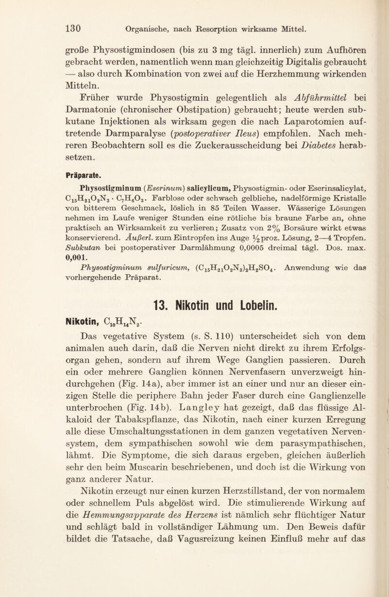 große Physostigmindosen (bis zu 3 mg tägl. innerlich) zum Aufhören gebracht werden, namentlich wenn man gleichzeitig Digitalis gebraucht — also durch Kombination von zwei auf die Herzhemmung wirkenden Mitteln. Früher wurde Physostigmin gelegentlich als Abführmittel bei Darmatonie (chronischer Obstipation) gebraucht; heute werden sub- kutane Injektionen als wirksam gegen die nach Laparotomien auf- tretende Darmparalyse (postoperativer Ileus) empfohlen. Nach meh- reren Beobachtern soll es die Zuckerausscheidung bei Diabetes herab- setzen. Präparate. Physostigminum (Eserinum) salicylicum, Physostigmin- oder Eserinsalicylat, C15H2102N3 • C7H603. Farblose oder schwach gelbliche, nadelförmige Kristalle von bitterem Geschmack, löslich in 85 Teilen Wasser. Wässerige Lösungen nehmen im Laufe weniger Stunden eine rötliche bis braune Farbe an, ohne praktisch an Wirksamkeit zu verlieren; Zusatz von 2% Borsäure wirkt etwas konservierend. Äußert, zum Eintropfen ins Auge %proz. Lösung, 2—4 Tropfen. Subkutan bei postoperativer Darmlähmung 0,0005 dreimal tägl. Dos. max. 0,001. Physostigminum sulfuricum, (C15H2102N3)2H2S04. Anwendung wie das vorhergehende Präparat. 13. Nikotin und Lobelin. Nikotin, C10H14N2. Das vegetative System (s. S. 110) unterscheidet sich von dem animalen auch darin, daß die Nerven nicht direkt zu ihrem Erfolgs- organ gehen, sondern auf ihrem Wege Ganglien passieren. Durch ein oder mehrere Ganglien können Nervenfasern unverzweigt hin- durchgehen (Fig. 14a), aber immer ist an einer und nur an dieser ein- zigen Stelle die periphere Bahn jeder Faser durch eine Ganglienzelle unterbrochen (Fig. 14b). Langley hat gezeigt, daß das flüssige Al- kaloid der Tabakspflanze, das Nikotin, nach einer kurzen Erregung alle diese Umschaltungsstationen in dem ganzen vegetativen Nerven- system, dem sympathischen sowohl wie dem parasympathischen, lähmt. Die Symptome, die sich daraus ergeben, gleichen äußerlich sehr den beim Muscarin beschriebenen, und doch ist die Wirkung von ganz anderer Natur. Nikotin erzeugt nur einen kurzen Herzstillstand, der von normalem oder schnellem Puls abgelöst wird. Die stimulierende Wirkung auf die Hemmungsapparate des Herzens ist nämlich sehr flüchtiger Natur und schlägt bald in vollständiger Lähmung um. Den Beweis dafür bildet die Tatsache, daß Vagusreizung keinen Einfluß mehr auf das