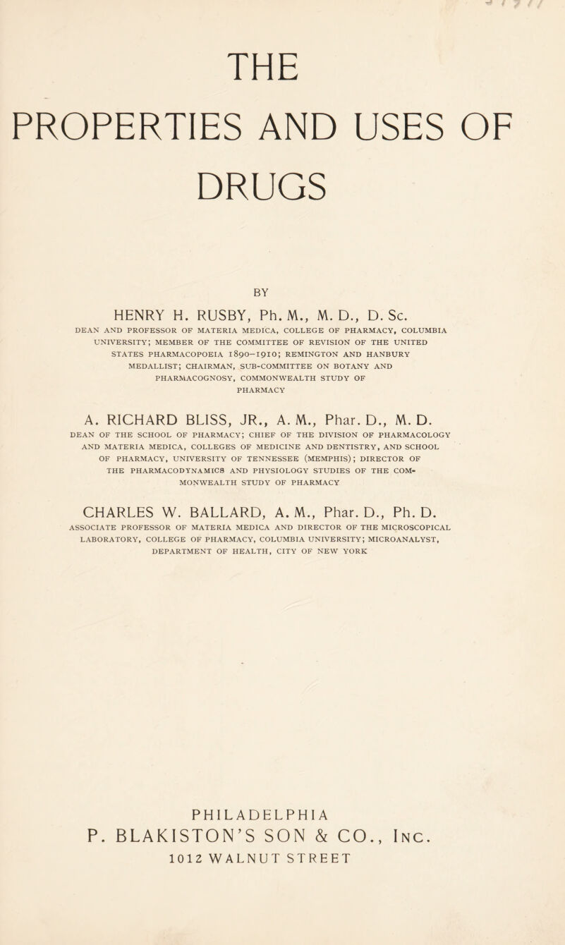 THE PROPERTIES AND USES OF DRUGS BY HENRY K. RUSBY, Ph. M., M. D., D. Sc. DEAN AND PROFESSOR OF MATERIA MEDICA, COLLEGE OF PHARMACY, COLUMBIA university; member of the committee of revision of the united STATES PHARMACOPOEIA 189O-191O; REMINGTON AND HANBURY medallist; chairman, SUB-COMMITTEE ON BOTANY AND PHARMACOGNOSY, COMMONWEALTH STUDY OF PHARMACY A. RICHARD BLISS, JR., A. M., Phar. D., M. D. DEAN OF THE SCHOOL OF PHARMACY; CHIEF OF THE DIVISION OF PHARMACOLOGY AND MATERIA MEDICA, COLLEGES OF MEDICINE AND DENTISTRY, AND SCHOOL OF PHARMACY, UNIVERSITY OF TENNESSEE (MEMPHIS) ; DIRECTOR OF THE PHARMACODYNAMICS AND PHYSIOLOGY STUDIES OF THE COM- MONWEALTH STUDY OF PHARMACY CHARLES W. BALLARD, A. M., Phar. D., Ph. D. ASSOCIATE PROFESSOR OF MATERIA MEDICA AND DIRECTOR OF THE MICROSCOPICAL LABORATORY, COLLEGE OF PHARMACY, COLUMBIA UNIVERSITY; MICROANALYST, DEPARTMENT OF HEALTH, CITY OF NEW YORK PHILADELPHIA P. BLAKISTON’S SON & CO., Inc. 1012 WALNUT STREET