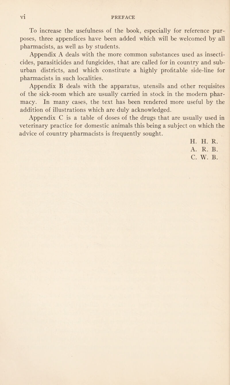 To increase the usefulness of the book, especially for reference pur- poses, three appendices have been added which will be welcomed by all pharmacists, as well as by students. Appendix A deals with the more common substances used as insecti- cides, parasiticides and fungicides, that are called for in country and sub- urban districts, and which constitute a highly profitable side-line for pharmacists in such localities. Appendix B deals with the apparatus, utensils and other requisites of the sick-room which are usually carried in stock in the modern phar- macy. In many cases, the text has been rendered more useful by the addition of illustrations which are duly acknowledged. Appendix C is a table of doses of the drugs that are usually used in veterinary practice for domestic animals this being a subject on which the advice of country pharmacists is frequently sought. H. H. R. A. R. B. C. W. B.