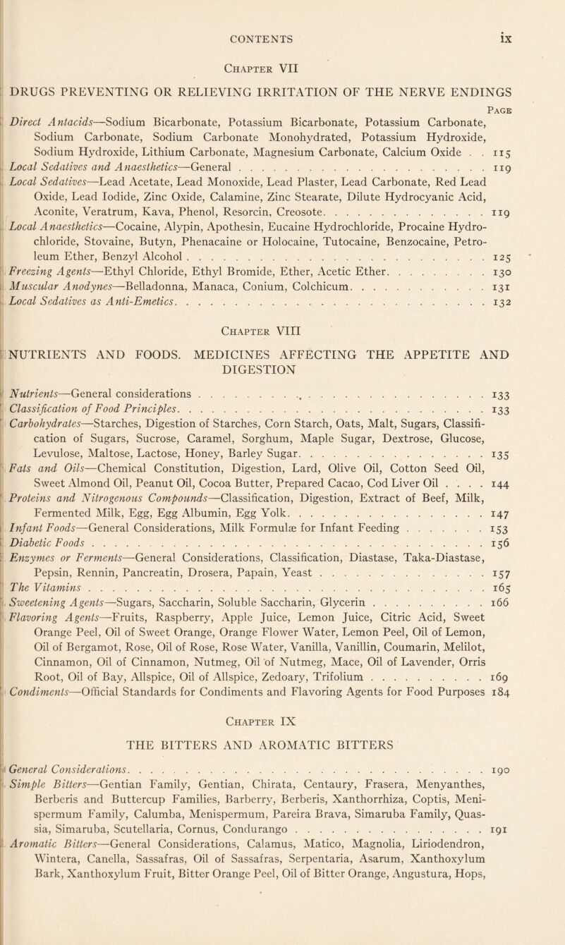 Chapter VII : DRUGS PREVENTING OR RELIEVING IRRITATION OF THE NERVE ENDINGS Page  Direct Antacids—Sodium Bicarbonate, Potassium Bicarbonate, Potassium Carbonate, Sodium Carbonate, Sodium Carbonate Monohydrated, Potassium Hydroxide, Sodium Hydroxide, Lithium Carbonate, Magnesium Carbonate, Calcium Oxide . . 115 ' Local Sedatives and Anaesthetics—General 119 Local Sedatives—Lead Acetate, Lead Monoxide, Lead Plaster, Lead Carbonate, Red Lead Oxide, Lead Iodide, Zinc Oxide, Calamine, Zinc Stearate, Dilute Hydrocyanic Acid, Aconite, Veratrum, Kava, Phenol, Resorcin, Creosote 119 . Local Anaesthetics—Cocaine, Alypin, Apothesin, Eucaine Hydrochloride, Procaine Hydro- chloride, Stovaine, Butyn, Phenacaine or Holocaine, Tutocaine, Benzocaine, Petro- leum Ether, Benzyl Alcohol 125 ' Freezing Agents—Ethyl Chloride, Ethyl Bromide, Ether, Acetic Ether 130 li Muscular Anodynes—Belladonna, Manaca, Conium, Colchicum 131 Local Sedatives as Anti-Emetics 132 Chapter VIII 1 NUTRIENTS AND FOODS. MEDICINES AFFECTING THE APPETITE AND DIGESTION i' Nutrients—General considerations 133 Classification of Food Principles 133 Carbohydrates—Starches, Digestion of Starches, Corn Starch, Oats, Malt, Sugars, Classifi- cation of Sugars, Sucrose, Caramel, Sorghum, Maple Sugar, Dextrose, Glucose, Levulose, Maltose, Lactose, Honey, Barley Sugar 135 Fats and Oils—Chemical Constitution, Digestion, Lard, Olive Oil, Cotton Seed Oil, Sweet Almond Oil, Peanut Oil, Cocoa Butter, Prepared Cacao, Cod Liver Oil .... 144 ' Proteins and Nitrogenous Compounds—Classification, Digestion, Extract of Beef, Milk, Fermented Milk, Egg, Egg Albumin, Egg Yolk 147 i Infant Foods—General Considerations, Milk Formulae for Infant Feeding 153 k Diabetic Foods 156 ; Enzymes or Ferments—General Considerations, Classification, Diastase, Taka-Diastase, Pepsin, Rennin, Pancreatin, Drosera, Papain, Yeast 157 ' The Vitamins 165 Sweetening Agents—Sugars, Saccharin, Soluble Saccharin, Glycerin 166 Flavoring Agents—Fruits, Raspberry, Apple Juice, Lemon Juice, Citric Acid, Sweet Orange Peel, Oil of Sweet Orange, Orange Flower Water, Lemon Peel, Oil of Lemon, Oil of Bergamot, Rose, Oil of Rose, Rose Water, Vanilla, Vanillin, Coumarin, Melilot, Cinnamon, Oil of Cinnamon, Nutmeg, Oil of Nutmeg, Mace, Oil of Lavender, Orris Root, Oil of Bay, Allspice, Oil of Allspice, Zedoary, Trifolium 169 ’ Condiments—Official Standards for Condiments and Flavoring Agents for Food Purposes 184 Chapter IX THE BITTERS AND AROMATIC BITTERS General Considerations 190 '■ Simple Bitters—Gentian Family, Gentian, Chirata, Centaury, Frasera, Menyanthes, Berberis and Buttercup Families, Barberry, Berberis, Xanthorrhiza, Coptis, Meni- spermum Family, Calumba, Menispermum, Pareira Brava, Simaruba Family, Quas- sia, Simaruba, Scutellaria, Cornus, Condurango 191 . Arojnatic Bitters—GentxdiX Considerations, Calamus, Matico, Magnolia, Liriodendron, Wintera, Canella, Sassafras, Oil of Sassafras, Serpentaria, Asarum, Xanthoxylum Bark, Xanthoxylum Fruit, Bitter Orange Peel, Oil of Bitter Orange, Angustura, Hops,