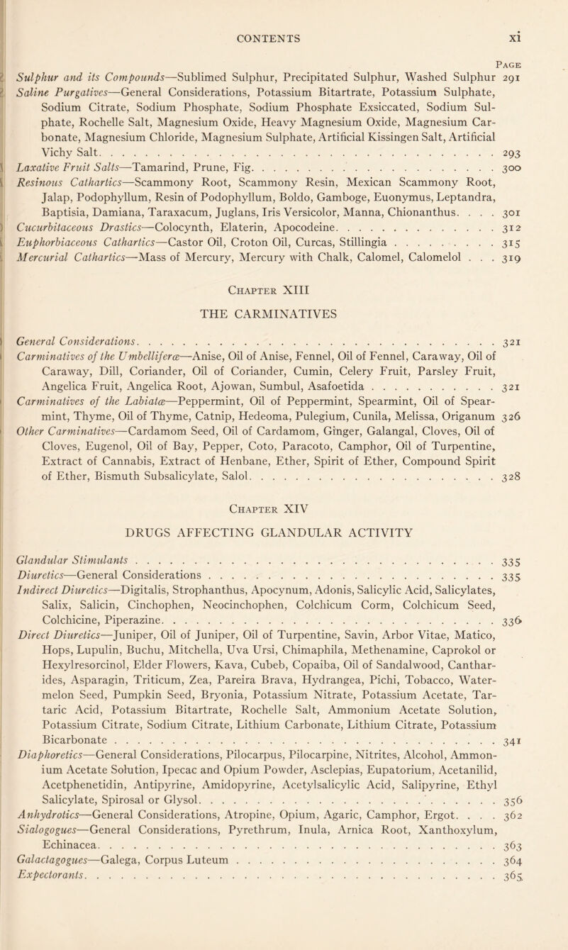 Page 2 Sulphur and its Compounds—Sublimed Sulphur, Precipitated Sulphur, Washed Sulphur 291 I Saline Purgatives—General Considerations, Potassium Bitartrate, Potassium Sulphate, Sodium Citrate, Sodium Phosphate, Sodium Phosphate Exsiccated, Sodium Sul- phate, Rochelle Salt, Magnesium Oxide, Heavy Magnesium Oxide, Magnesium Car- bonate, Magnesium Chloride, Magnesium Sulphate, Artificial Kissingen Salt, Artificial Vichy Salt 293 \ Laxative Fruit Salts—Tamarind, Prune, Fig 300 i Resinous Cathartics—Scammony Root, Scammony Resin, Mexican Scammony Root, Jalap, Podophyllum, Resin of Podophyllum, Boldo, Gamboge, Euonymus, Leptandra, Baptisia, Damiana, Taraxacum, Juglans, Iris Versicolor, Manna, Chionanthus. . . . 301 ) Cucurhitaceous Drastics—Colocynth, Elaterin, Apocodeine 312 i Euphorhiaceous Cathartics—Castor Oil, Croton Oil, Curcas, Stillingia 315 i Mercurial Cathartics—-Mass of Mercury, Mercury with Chalk, Calomel, Calomelol . . .319 Chapter XIII THE CARMINATIVES ) General Considerations 321 I Carminatives of the UmhellifercB—Anise, Oil of Anise, Fennel, Oil of Fennel, Caraway, Oil of Caraway, Dill, Coriander, Oil of Coriander, Cumin, Celery Fruit, Parsley Fruit, Angelica Fruit, Angelica Root, Ajowan, Sumbul, Asafoetida 321 • Carminatives of the Labiatce—Peppermint, Oil of Peppermint, Spearmint, Oil of Spear- mint, Thyme, Oil of Thyme, Catnip, Hedeoma, Pulegium, Cunila, Melissa, Origanum 326 • Other Carminatives—Cardamom Seed, Oil of Cardamom, Ginger, Galangal, Cloves, Oil ol Cloves, Eugenol, Oil of Bay, Pepper, Coto, Paracoto, Camphor, Oil of Turpentine, Extract of Cannabis, Extract of Henbane, Ether, Spirit of Ether, Compound Spirit of Ether, Bismuth Subsalicylate, Salol 328 Chapter XIV DRUGS AFFECTING GLANDULAR ACTIVITY Glandular Stimulants 335 Diuretics—General Considerations 335 Indirect Diuretics—Digitalis, Strophanthus, Apocynum, Adonis, Salicylic Acid, Salicylates, Salix, Salicin, Cinchophen, Neocinchophen, Colchicum Corm, Colchicum Seed, Colchicine, Piperazine 336 Direct Diuretics—Juniper, Oil of Juniper, Oil of Turpentine, Savin, Arbor Vitae, Matico, Hops, Lupulin, Buchu, Mitchella, Uva Ursi, Chimaphila, Methenamine, Caprokol or Hexylresorcinol, Elder Flowers, Kava, Cubeb, Copaiba, Oil of Sandalwood, Canthar- ides, Asparagin, Triticum, Zea, Pareira Brava, Hydrangea, Pichi, Tobacco, Water- melon Seed, Pumpkin Seed, Bryonia, Potassium Nitrate, Potassium Acetate, Tar- taric Acid, Potassium Bitartrate, Rochelle Salt, Ammonium Acetate Solution,, Potassium Citrate, Sodium Citrate, Lithium Carbonate, Lithium Citrate, Potassium' Bicarbonate 341 Diaphoretics—General Considerations, Pilocarpus, Pilocarpine, Nitrites, Alcohol, Ammon- ium Acetate Solution, Ipecac and Opium Powder, Asclepias, Eupatorium, Acetanilid, Acetphenetidin, Antipyrine, Amidopyrine, Acetylsalicylic Acid, Salipyrine, Ethyl Salicylate, Spirosal or Glysol 356 Anhydrotics—General Considerations, Atropine, Opium, Agaric, Camphor, Ergot. . . .362 Sialogogues—General Considerations, Pyrethrum, Inula, Arnica Root, Xanthoxylum, Echinacea 363 Galactagogues—Galega, Corpus Luteum 364 Expectorants 365,