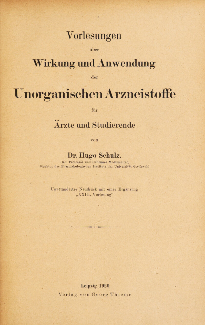 Vorlesungen über Wirkung und Anwendung der U nor gallischen ArzneistofFe für Arzte und Studierende von Dr. Hugo Schulz, ürd. Professor und Geheimer Medizinalrat, Direktor des. Pharmakologischen Instituts der Universität Greifswald Unveränderter Neudruck mit einer Erg-änzung- „ixiir. Vorlesung-“ Leipzig 1920 Verlag von Georg Thieme