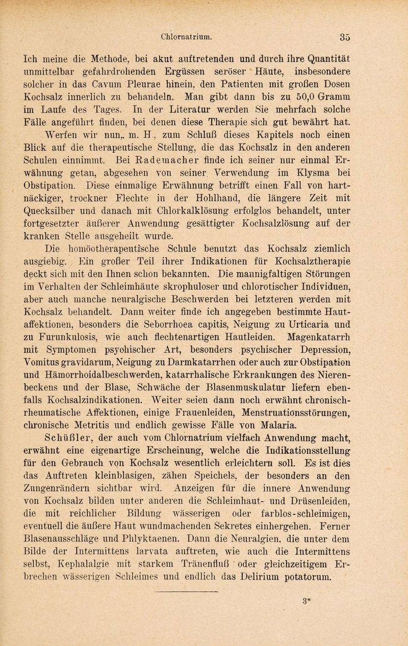 Ich meine die Methode, bei akut aiiftretenden und durch ihre Quantität unmittelbar gefahrdrohenden Ergüssen seröser Häute, insbesondere solcher in das Cavum Pleurae hinein, den Patienten mit großen Dosen Kochsalz innerlich zu behandeln. Man gibt dann bis zu 50,0 Gramm im Laufe des Tages. In der Literatur werden Sie mehrfach solche Fälle angeführt finden, bei denen diese Therapie sich gut bewährt hat. Werfen wir nun,, m. H, zum Schluß dieses Kapitels noch einen Blick auf die therapeutische Stellung, die das Kochsalz in den anderen Schulen einnimmt. Bei Rade mach er finde ich seiner nur einmal Er- wähnung getan, abgesehen von seiner, Verwendung im Klysma bei Obstipation. Diese einmalige Erwähnung betrifft einen. Fall von hart- näckiger, trockner Flechte in der Hohlhand, die längere Zeit mit Quecksilber und danach mit Chlorkalklösung erfolglos behandelt, unter fortgesetzter äußerer Anwendung gesättigter Kochsalzlösung auf der kranken Stelle aiisgeheilt wurde. Die homöotherapeutische Schule benutzt das Kochsalz ziemlich ausgiebig. Ein großer Teil ihrer Indikationen für Kochsalztherapie deckt sich mit den Ihnen schon bekannten. Die mannigfaltigen Störungen im Verhalten der Schleimhäute skrophuloser und chlorotischer Individuen, aber auch manche neuralgische Beschwerden bei letzteren Tverrden mit Kochsalz beliandelt. Dann weiter finde ich angegeben bestimmte Haut- affektionen, besonders die Seborrhoea capitis, Neigung zu Urticaria und zu Furunkulosis, wie auch flechtenartigen Hautleiden. Magenkatarrh mit Symptomen psychischer Art, besonders psychischer Depression, Vomitus gravidarum, Neigung zu Darmkatarrhen oder auch zur Obstipation und Hämorrhoidalbeschwerden, katarrhalische Erkrankungen des Nieren- beckens und der Blase, Schwäche der Blasenmuskulatur liefern eben- falls Kochsalzindikationen. AVeiter seien dann noch erwähnt chronisch- rheumatische Affektionen, einige Frauenleiden, Menstruationsstörungen, clironische Metritis und endlich gewisse Fälle von Malaria. Schüßler, der auch vom Chlornatrium vielfach Anwendung macht, erwähnt eine eigenartige Erscheinung, welche die Indikationsstellung für den Gebrauch von Kochsalz wesentlich erleichtern soll. Es ist dies das Auftreten kleinblasigen, zähen Speichels, der besonders an den Zungenrändern sichtbar wird. Anzeigen für die innere Anwendung von Kochsalz bilden unter anderen die Schleimhaut- und Drüsenleiden, die mit reichlicher Bildung wässerigen oder farblos-schleimigen, eventuell die äußere Haut wundmachenden Sekretes einhergehen. Ferner Blasenausschläge und Plilyktaenen. Dann die Neuralgien, die unter dem Bilde der Intermittens larvata auftreten, wie auch die Intermittens selbst, Kephalalgie mit starkem Tränenfluß ‘ oder gleichzeitigem Er- brechen wässerigen Schleimes und endlich das Delirium potatorum.