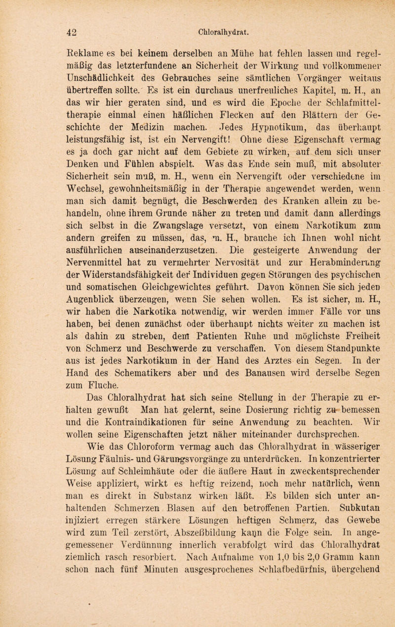 Reklame es bei keinem derselben an Mühe hat fehlen lassen und regel- mäßig das letzterfundene an Sicherheit der Wirkung und vollkommener Unschädlichkeit des Gebrauches seine sämtlichen Vorgänger weitaus übertreffen sollte/ Es ist ein durchaus unerfreuliches Kapitel, m. H., an das wir hier geraten sind, und es wird die Epoche der Schlafmittel- therapie einmal einen häßlichen Flecken auf den Blättern der Ge- schichte der Medizin machen. Jedes Hypnotikum, das überhaupt leistungsfähig ist, ist ein Nervengift! Ohne diese Eigenschaft vermag es ja doch gar nicht auf dem Gebiete zu wirken, auf dem sich unser Denken und Fühlen abspielt. Was das Ende sein muß, mit absoluter Sicherheit sein muß, m. H., wenn ein Nervengift oder verschiedene im Wechsel, gewohnheitsmäßig in der Therapie an ge wendet werden, wenn man sich damit begnügt, die Beschwerden des Kranken allein zu be- handeln, ohne ihrem Grunde näher zu treten und damit dann allerdings sich selbst in die Zwangslage versetzt, von einem Narkotikum zum andern greifen zu müssen, das, ui. H., brauche ich Ihnen wohl nicht ausführlichen auseinanderzusetzen. Die gesteigerte Anwendung der Nervenmittel hat zu vermehrter Nervosität und zur Herabmindernng der Widerstandsfähigkeit der Individuen gegen Störungen des psychischen und somatischen Gleichgewichtes geführt. Davon können Sie sich jeden Augenblick überzeugen, wenn Sie sehen wollen. Es ist sicher, m. H., wir haben die Narkotika notwendig, wir werden immer Fälle vor uns haben, bei denen zunächst oder überhaupt nichts weiter zu machen ist als dahin zu streben, dem Patienten Ruhe und möglichste Freiheit von Schmerz und Beschwerde zu verschaffen. Von diesem Standpunkte aus ist jedes Narkotikum in der Hand des Arztes ein Segen. In der Hand des Schematikers aber und des Banausen wird derselbe Segen zum Fluche. Das Chloralhydrat hat sich seine Stellung in der Therapie zu er- halten gewußt Man hat gelernt, seine Dosierung richtig zu^ bemessen und die KontraindikationBn für seine Anwendung zu beachten. Wir wollen seine Eigenschaften jetzt näher miteinander durchsprechen. Wie das Chloroform vermag auch das Chloralhydrat in wässeriger Lösung Fäulnis- und Gärungsvorgänge zu unterdrücken. In konzentrierter Lösung auf Schleimhäute oder die äußere Haut in z.weckentsprechender Weise appliziert, wirkt es heftig reizend, noch mehr natürlich, wenn man es direkt in Substanz wirken läßt. Es bilden sich unter an- haltenden Schmerzen Blasen auf den betroffenen Partien. Subkutan injiziert erregen stärkere Lösungen heftigen Schmerz, das Gewebe wird zum Teil zerstört, Abszeßbildung kann die Folge sein. In ange- gemessener Verdünnung innerlich verabfolgt wird das Chloralhydrat ziemlich rasch resorbiert. Nach Aufnahme von 1,0 bis 2,0 Gramm kann schon nach fünf Minuten ausgesprochenes Schlafbedürfnis, übergehend