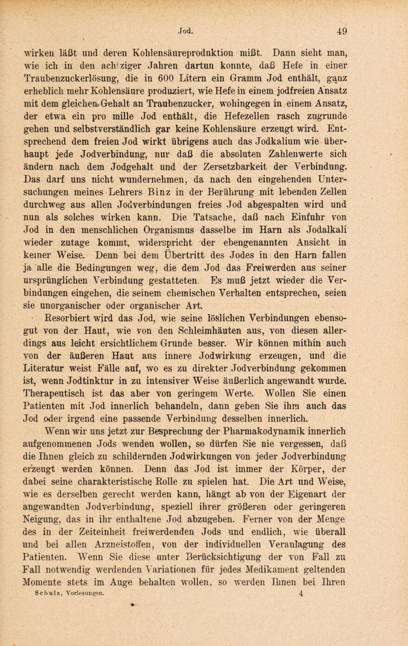 wirken läßt und deren Kohlensäureproduktion mißt. Dann sieht man, wie ich in den achtziger Jahren dartun konnte, daß Hefe in einer Traubenzuckerlösung, die in 600 Litern ein Gramm Jod enthält, ganz erheblich mehr Kohlensäure produziert, wie Hefe in einem jodfreien Ansatz mit dem gleichem Gehalt an Traubenzucker, wohingegen in einem Ansatz, der etwa ein pro mille Jod enthält, die Hefezellen rasch zugrunde gehen und selbstverständlich gar keine Kohlensäure erzeugt wird. Ent- sprechend dem freien Jod wirkt übrigens auch das Jodkalium wie über- haupt jede Jodverbindung, nur daß die absoluten Zahlenwerte sich ändern nach dem Jodgehalt und der Zersetzbarkeit der Verbindung. Das darf uns nicht wundernehmen, da nach den eingehenden Unter- suchungen meines Lehrers Binz in der Berührung mit lebenden Zellen durchweg aus allen Jod Verbindungen freies Jod abgespalten wird und nun als solches wirken kann. Die Tatsache, daß nach Einfuhr von Jod in den menschlichen Organismus dasselbe im Harn als Jodalkali wieder zutage kommt, widerspricht ~der ebengenannten Ansicht in keiner Weise. Denn bei dem Übertritt des Jodes in den Harn fallen ja alle die Bedingungen weg, die dem Jod das Freiwerden aus seiner ursprünglichen Verbindung gestatteten. Es muß jetzt wieder die Ver- bindungen eingehen, die seinem chemischen Verhalten entsprechen, seien sie unorganischer oder organischer Art Resorbiert wird das Jod, wie seine löslichen Verbindungen ebenso- gut von der Haut, wie von den Schleimhäuten aus, von diesen aller- dings aus leicht ersichtlichem Grunde besser. Wir können mithin auch von der äußeren Haut aus innere Jodwirkung erzeugen, und die Literatur weist Fälle auf, wo es zu direkter Jod Verbindung gekommen ist, wenn Jodtinktur in zu intensiver Weise äußerlich angewandt wurde. Therapeutisch ist das aber von geringem Werte. Wollen Sie einen Patienten mit Jod innerlich behandeln, dann geben Sie ihm auch das Jod oder irgend eine passende Verbindung desselben innerlich. Wenn wir uns jetzt zur Besprechung der Pharmakodynamik innerlich auf genommenen Jods wenden wollen, so dürfen Sie nie vergessen, daß die Ihnen gleich zu schildernden Jodwirkungen von jeder Jodverbindung erzeugt werden können. Denn das Jod ist immer der Körper, der dabei seine charakteristische Rolle zu spielen hat. Die Art und Weise, wie es derselben gerecht werden kann, hängt ab von der Eigenart der angewandten Jod Verbindung, speziell ihrer größeren oder geringeren Neigung, das in ihr enthaltene Jod abzugeben. Ferner von der Menge des in der Zeiteinheit freiwerdenden Jods und endlich, wie überall und bei allen Arzneistoffen, von der individuellen Veranlagung des Patienten. Wenn Sie diese unter Berücksichtigung der von Fall zu Fall notwendig werdenden Variationen für jedes Medikament geltenden Momente stets im Auge behalten wollen, so werden Ihnen bei Ihren Scliulz, Vorlesungen. 4