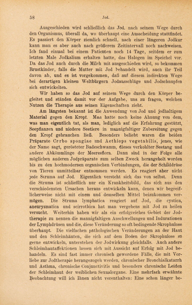 Ausgeschieden wird schließlich das Jod, nach seinem Wege durch den Organismus, überall da, wo überhaupt eine Ausscheidung stattfindet. Es passiert den Körper ziemlich schnell, nach einer längeren Jodkur kann man es aber auch nach größerem Zeitintervall noch nachweisen. Ich fand einmal bei einem Patienten noch 14 Tage, seitdem er zum letzten Male Jodkalium erhalten hatte, das Halogen im Speichel vor. Da das Jod auch durch die Milch mit ausgeschieden wird, so bekommen Brustkinder, falls die Mutter mit Jod behandelt wird, auch ihr Teil davon ab, und es ist vorgekommen, daß auf diesem indirekten Wege bei derartigen kleinen Weltbürgern Jodausschläge und Jodschnupfen sich entwickelten. Wir haben so das Jod auf seinem Wege durch den Körper be- gleitet und ständen damit vor der Aufgabe, uns zu fragen, welchen Nutzen die Therapie aus seinen Eigenschaften zieht. Am längsten bekannt ist die xlnwendung von Jod und jodhaltigem Material gegen den Kropf. Man hatte noch keine Ahnung von dem, was man eigentlich tat, als man, lediglich auf die Erfahrung gestützt, Seepflanzen und niedere Seetiere in mannigfaltiger Zubereitung gegpn den Kropf gebrauchen ließ. Besonders beliebt waren die beiden Präparate Crrbo spongiae und Aethiops vegetabilis', jenes, wie der Name sagt, gerösteter Badeschwamm, dieses verkohlter Seetang und andere Abkömmlinge der Meeresflora. Dann sind in der Folge alle mögliclien anderen Jodpräparate zum selben Zweck herangeholt worden bis zu den hochmodernen organischen Verbindungen, die der Schilddrüse von Tieren unmittelbar entnommen werden. Es reagiert aber nicht jede Siruma auf Jod. Eigentlich versteht sich das von selbst. Denn die Struma ist schließlich nur ein Krankheitsbild, das sich aus den verschiedensten Ursachen heraus entwickeln kann, denen wir begreif- licherweise nicht mit einem und demselben Mittel beizukommen ver- mögen. Die Struma lymphatica reagiert auf Jod, die cystica, aneurysmatica und scirrothica hat man vergebens mit Jod zu heilen versucht. Weiterhin haben wir als ein erfolgreiches Gebiet der Jod- therapie zu nennen die mannigfaltigen Anschwellungen und Indurationen der Lymphdrüsen und die, diese Veränderung so oft bedingende Skrophulose überhaupt. Die vielfachen pathologischen Veränderungen an der Haut und den Schleimhäuten, die sich auf dem Boden der Skrophulose so gerne entwickeln, unterstehen der Jodwirkung gleichfalls. Auch andere Schleimhautaffektionen lassen sich mit Aussicht auf Erfolg mit Jod be- handeln. Es sind fast immer chronisch gewordene Fälle, die mit Vor- liebe zur Jodtherapie herangezogeh werden, chronischer Bronchialkatarrh und Asthma, chronische Conjunctivitis und besonders chronische Leiden der Schleimhaut der weiblichen Sexualorgane. Eine mehrfach erwähnte Beobachtung will ich Ihnen nicht vorenthalten: Eine schon länger be-