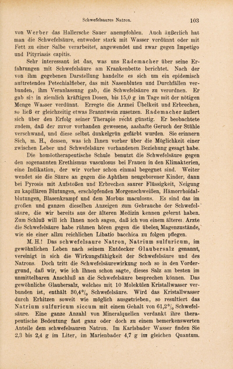 von Werber das Hallersche Sauer anempfohlen. Auch äußerlich hat man die Schwefelsäure, entweder stark mit Wasser verdünnt oder mit Fett zu einer Salbe verarbeitet, angewendet und zwar gegen Impetigo und Pityriasis capitis. Sehr interessant ist das, was uns Rademacher über seine Er- fahrungen mit Schwefelsäure am Krankenbette berichtet. Nach der von ihm gegebenen Darstellung handelte es sich um ein epidemisch auftretendes Petechialfieber, das mit Nasenbluten uUd Durchfällen ver- bunden, ihm Veranlassung gab, die Schwefelsäure zu verordnen. Er gab sie in ziemlich kräftigen Dosen, bis 15,0 g im Tage mit der nötigen • • Menge Wasser verdünnt. Erregte die Arznei Übelkeit und Erbrechen, so ließ er gleichzeitig etwas Branntwein zusetzen. Rademacher äußert sich über den Erfolg seiner Therapie recht günstig. Er beobachtete zudem, daß der zuvor vorhanden gewesene, aashafte Geruch der Stühle verschwand, und diese selbst, dunkelgrün gefärbt wurden. Sie erinnern Sich, m. H., dessen, was ich Ihnen vorher über die Möglichkeit einer zwischen Leber und Schwefelsäure vorhandenen. Beziehung gesagt habe. Die homöotherapeutische Schule benutzt die Schwefelsäure gegen den sogenannten Erethismus vasculosus bei Frauen in den Klimakterien, eine Indikation, der wir vorher schon einmal begegnet sind. Weiter wendet sie die Säure an gegen die- Aphthen neugeborener Kinder, dann bei Pyrosis mit Aufstoßen und Erbrechen saurer Flüssigkeit, Neigung zu kapillären Blutungen, erschöpfenden Morgenschweißen, Hämorrhoidal- blutungen, Blasenkrampf und dem Morbus maculosiis. Es sind das im großen und ganzen dieselben Anzeigen zum Gebrauche der Schwefel-' säure, die wir bereits aus der älteren Medizin kennen gelernt haben. Zum Schluß will ich Ihnen noch sagen, daß ich von einem älteren Arzte die Schwefelsäure habe rühmen hören gegen die übeleu, Magenzustände, w'ie sie einer allzu reichlichen Libatio bacchica zu folgen pflegen. M. H.! Das schwefelsaure Natron, Natrium sulfuricum, im gewöhnlichen Leben nach seinem Entdecker Glaubersalz genannt, vereinigt in sich die Wirkungsfähigkeit der Schwefelsäure und des Natrons. Doch tritt die Schwefelsäure Wirkung noch so in den Vorder- grund, daß wir, wie ich Ihnen schon sagte, dieses Salz am besten im unmittelbaren Anschluß an die Schwefelsäure besprechen können. Das gewöhnliche Glaubersalz, welches mit 10 Molekülen Kristallwasser ver- bunden ist, enthält 30,4®/o Schwefelsäure. Wird das Kristall wasser durch Erhitzen soweit wie möglich ausgetrieben, so resultiert das Natrium sulfuricum siccum mit einem Gehalt von 61,2Schwefel- säure. Eine ganze Anzahl von Mineralquellen verdankt ihre thera- peutische Bedeutung fast ganz oder doch zu einem bemerkenswerten Anteile dem schwefelsauren Natron. Im Karlsbader Wasser finden Sie 2,3 bis 2,4 g im Liter, im Marienbader 4,7 g im gleichen Quantum.