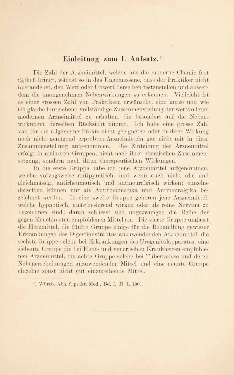 Die Zahl der Arzneimittel, welche uns die moderne Chemie fast täglich bringt, wächst so in das Ungemessene, dass der Praktiker nicht imstande ist, den Wert oder Unwert derselben festzustellen und ausser- dem die unangenehmen Nebenwirkungen zn erkennen. Vielleicht ist es einer grossen Zahl von Praktikern erwünscht, eine kurze und wie ich glaube hinreichend vollständige Zusammenstellung der wertvolleren modernen Arzneimittel zu erhalten, die besonders auf die Neben- wirkungen derselben Rücksicht nimmt. Ich habe eine grosse Zahl von für die allgemeine Praxis nicht geeigneten oder in ihrer Wirkung noch nicht genügend erprobten Arzneimitteln gar nicht mit in diese Zusammenstellung auf genommen. Die Einteilung der Arzneimittel erfolgt in mehreren Gruppen, nicht nach ihrer chemischen Zusammen- setzung, sondern nach ihren therapeutischen Wirkungen. In die erste Gruppe habe ich jene Arzneimittel auf genommen, welche vorzugsweise antipyretisch, und wenn auch nicht alle und gleichmässig, antirheumatisch und antineuralgisch wirken; einzelne derselben können nur als Antirheumatika und Antinenralgika be- zeichnet werden. In eine zweite Gruppe gehören jene Arzneimittel, welche hypnotisch, anästhesierend wirken oder als reine Nervina zu bezeichnen sind; daran schliesst sich ungezwungen die Reihe der gegen Keuchhusten empfohlenen Mittel an. Die vierte Gruppe umfasst die Herzmittel, die fünfte Gruppe einige für die Behandlung gewisser Erkrankungen des Digestionstraktus anzuwendenden Arzneimittel, die sechste Gruppe solche bei Erkrankungen des Urogenitalapparates, eine siebente Gruppe die bei Haut- und venerischen Krankheiten empfohle- nen Arzneimittel, die achte Gruppe solche bei Tuberkulose und deren Nebenerscheinungen anzuwendenden Mittel und eine neunte Gruppe einzelne sonst nicht gut einzureihende Mittel.