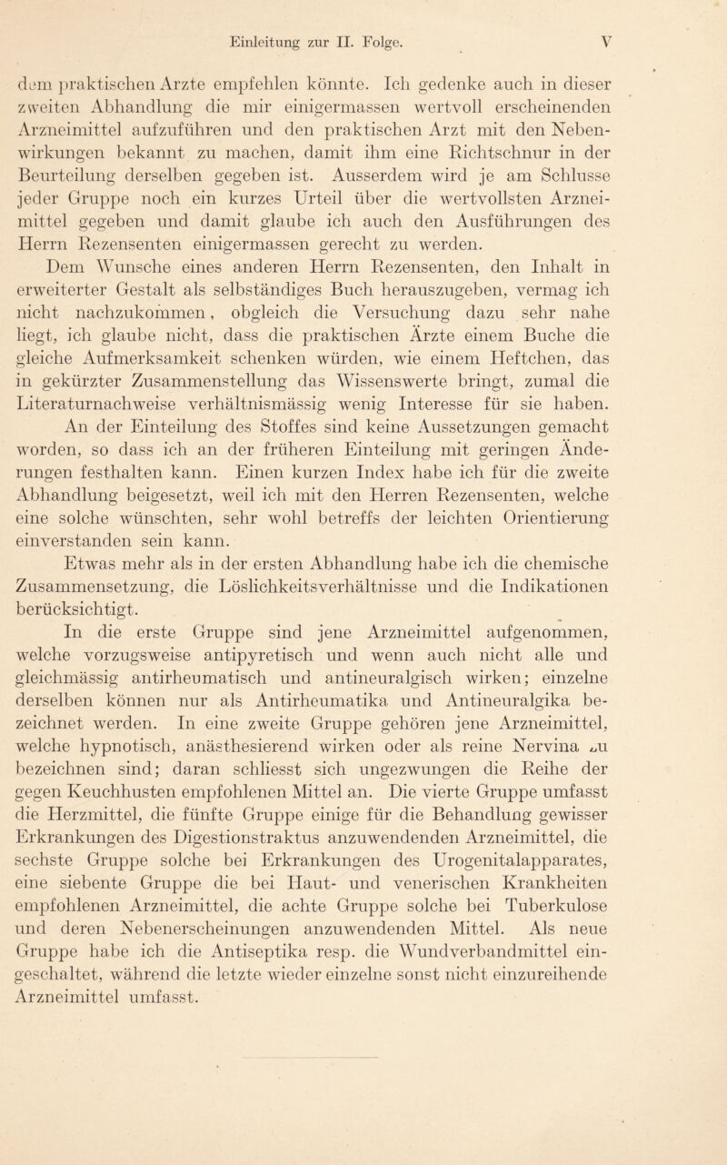 dem praktischen Arzte empfehlen könnte. Ich gedenke auch in dieser zweiten Abhandlung die mir einigermassen wertvoll erscheinenden Arzneimittel aufzuführen und den praktischen Arzt mit den Neben- wirkungen bekannt zu machen, damit ihm eine Richtschnur in der Beurteilung derselben gegeben ist. Ausserdem wird je am Schlüsse jeder Gruppe noch ein kurzes Urteil über die wertvollsten Arznei- mittel gegeben und damit glaube ich auch den Ausführungen des Herrn Rezensenten einigermassen gerecht zu werden. Dem Wunsche eines anderen Herrn Rezensenten, den Inhalt in erweiterter Gestalt als selbständiges Buch herauszugeben, vermag ich nicht nachzukommen, obgleich die Versuchung dazu sehr nahe liegt, ich glaube nicht, dass die praktischen Ärzte einem Buche die gleiche Aufmerksamkeit schenken würden, wie einem Heftchen, das in gekürzter Zusammenstellung das Wissenswerte bringt, zumal die Literaturnachweise verhältnismässig wenig Interesse für sie haben. An der Einteilung des Stoffes sind keine Aussetzungen gemacht worden, so dass ich an der früheren Einteilung mit geringen Ände- rungen festhalten kann. Einen kurzen Index habe ich für die zweite Abhandlung beigesetzt, weil ich mit den Herren Rezensenten, welche eine solche wünschten, sehr wohl betreffs der leichten Orientierung einverstanden sein kann. Etwas mehr als in der ersten Abhandlung habe ich die chemische Zusammensetzung, die Löslichkeitsverhältnisse und die Indikationen berücksichtigt. In die erste Gruppe sind jene Arzneimittel auf genommen, welche vorzugsweise antipyretisch und wenn auch nicht alle und gleichmässig antirheumatisch und antineuralgisch wirken; einzelne derselben können nur als Antirheumatika und Antineuralgika be- zeichnet werden. In eine zweite Gruppe gehören jene Arzneimittel, welche hypnotisch, anästhesierend wirken oder als reine Nervina ^u bezeichnen sind; daran schliesst sich ungezwungen die Reihe der gegen Keuchhusten empfohlenen Mittel an. Die vierte Gruppe umfasst die Herzmittel, die fünfte Gruppe einige für die Behandlung gewisser Erkrankungen des Digestionstraktus anzuwendenden Arzneimittel, die sechste Gruppe solche bei Erkrankungen des Urogenitalapparates, eine siebente Gruppe die bei Haut- und venerischen Krankheiten empfohlenen Arzneimittel, die achte Gruppe solche bei Tuberkulose und deren Nebenerscheinungen anzuwendenden Mittel. Als neue Gruppe habe ich die Antiseptika resp. die Wundverbandmittel ein- geschaltet, während die letzte wieder einzelne sonst nicht einzureihende Arzneimittel umfasst.