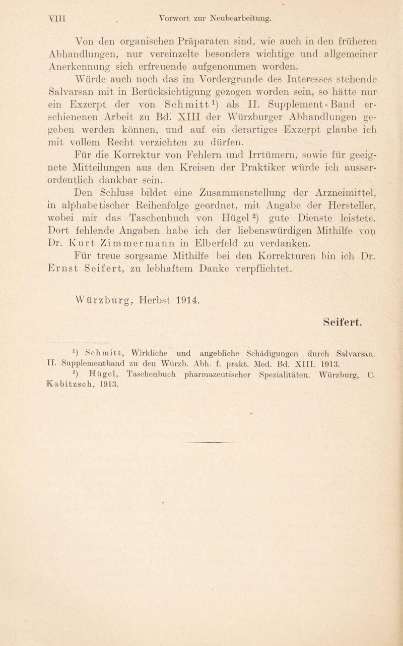 Von den organischen Präparaten sind, wie auch in den früheren Abhandlungen, nur vereinzelte besonders wichtige und allgemeiner Anerkennung sich erfreuende auf genommen worden. Würde auch noch das im Vordergründe des Interesses stehende Salvarsan mit in Berücksichtigung gezogen worden sein, so hätte nur ein Exzerpt der von Schmitt1) als II. Supplement-Band er- schienenen Arbeit zu Bd! XIII der Würzburger Abhandlungen ge- geben werden können, und auf ein derartiges Exzerpt glaube ich mit vollem Recht verzichten zu dürfen. Für die Korrektur von Fehlern und Irrtümern, sowie für geeig- nete Mitteilungen aus den Kreisen der Praktiker würde ich ausser- ordentlich dankbar sein. Den Schluss bildet eine Zusammenstellung der Arzneimittel, in alphabetischer Reihenfolge geordnet, mit Angabe der Hersteller, wobei mir das Taschenbuch von Plügel2) gute Dienste leistete. Dort fehlende Angaben habe ich der liebenswürdigen Mithilfe von Dr. Kurt Zimmer mann in Elberfeld zu verdanken. Für treue sorgsame Mithilfe bei den Korrekturen bin ich Dr. Ernst Seifert, zu lebhaftem Danke verpflichtet. Würzburg, Herbst 1914. Seifert. P Schmitt, Wirkliche und angebliche Schädigungen durch Salvarsan. II. Supplementband zu den Würzb. Abh. f. prakt. Med. Bd. XIII. 1913. 2) Hügel, Taschenbuch pharmazeutischer Spezialitäten. Würzburg, C. Kabitzsch, 1913.