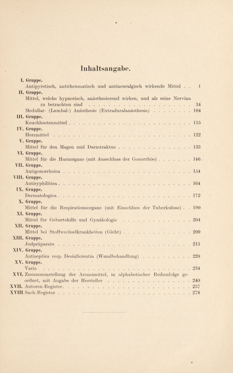 Inhaltsangabe. I. Gruppe. Antipyretisch, antirheumatisch und antineuralgisch wirkende Mittel . . I II. Gruppe. Mittel, welche hypnotisch, anästhesierend wirken, und als reine Nervina zu betrachten sind 34 Medullär- (Lumbal-) Anästhesie (Extraduralanästhesie) 104 III. Gruppe. Keuchhustenmittel 115 IV, Gruppe. Herzmittel 122 V. Gruppe. Mittel für den Magen und Darmtraktus 133 VI. Gruppe. Mittel für die Harnorgane (mit Ausschluss der Gonorrhöe) 146 VII. Gruppe. Antigonorrhoica 154 VIII. Gruppe. Antisyphilitica 164 IX. Gruppe. Dermatologica 172 X. Gruppe. Mittel für die Respirationsorgane (mit Einschluss der Tuberkulose) . . 190 XI. Gruppe. Mittel für Geburtshilfe und Gynäkologie 204 XII. Gruppe. Mittel bei Stoffwechselkrankheiten (Gicht) 209 XIII. Gruppe. Jodpräparate 213 XIV. Gruppe. Antiseptica resp. Desinficientia (Wundbehandlung) . . 220 XV. Gruppe. Varia 234 XVI. Zusammenstellung der Arzneimittel, in alphabetischer Reihenfolge ge- ordnet, mit Angabe der Hersteller 240 XVII. Autoren-Register v 257 XVIII. Sach-Register 278