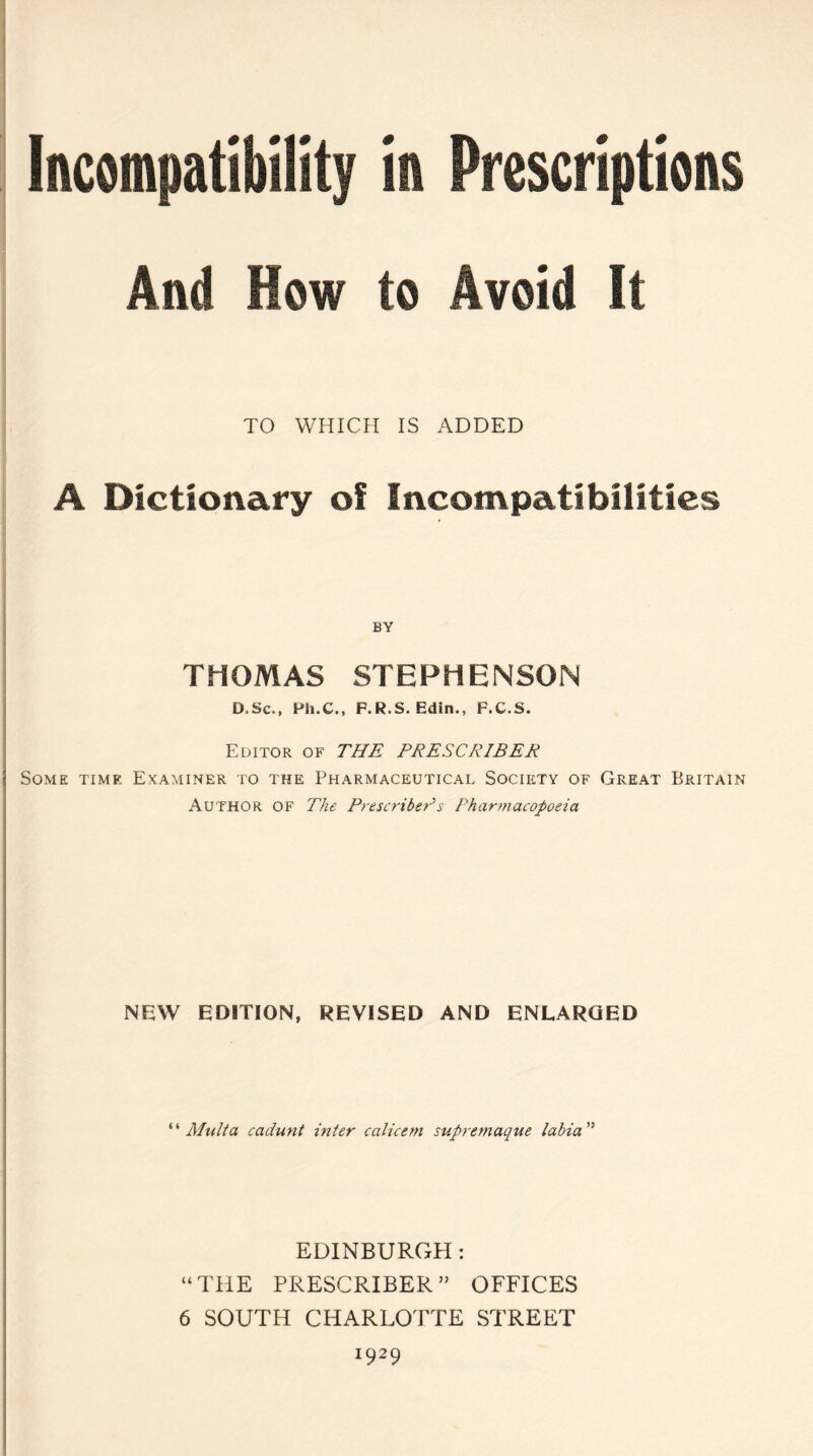 Incompatibility in Prescriptions And How to Avoid It TO WHICH IS ADDED A Dictionary of Incompatibilities THOMAS STEPHENSON D.Sc., Ph.C., P.R.S. Edin., F.C.S. Editor of THE PRESCRIBED. Some time Examiner to the Pharmaceutical Society of Great Britain Author of The Prescribeds Pharmacopoeia NEW EDITION, REVISED AND ENLARGED “ Mult a cadunt inter calicem supremaque labia” EDINBURGH: “THE PRESCRIBER ” OFFICES 6 SOUTH CHARLOTTE STREET *929