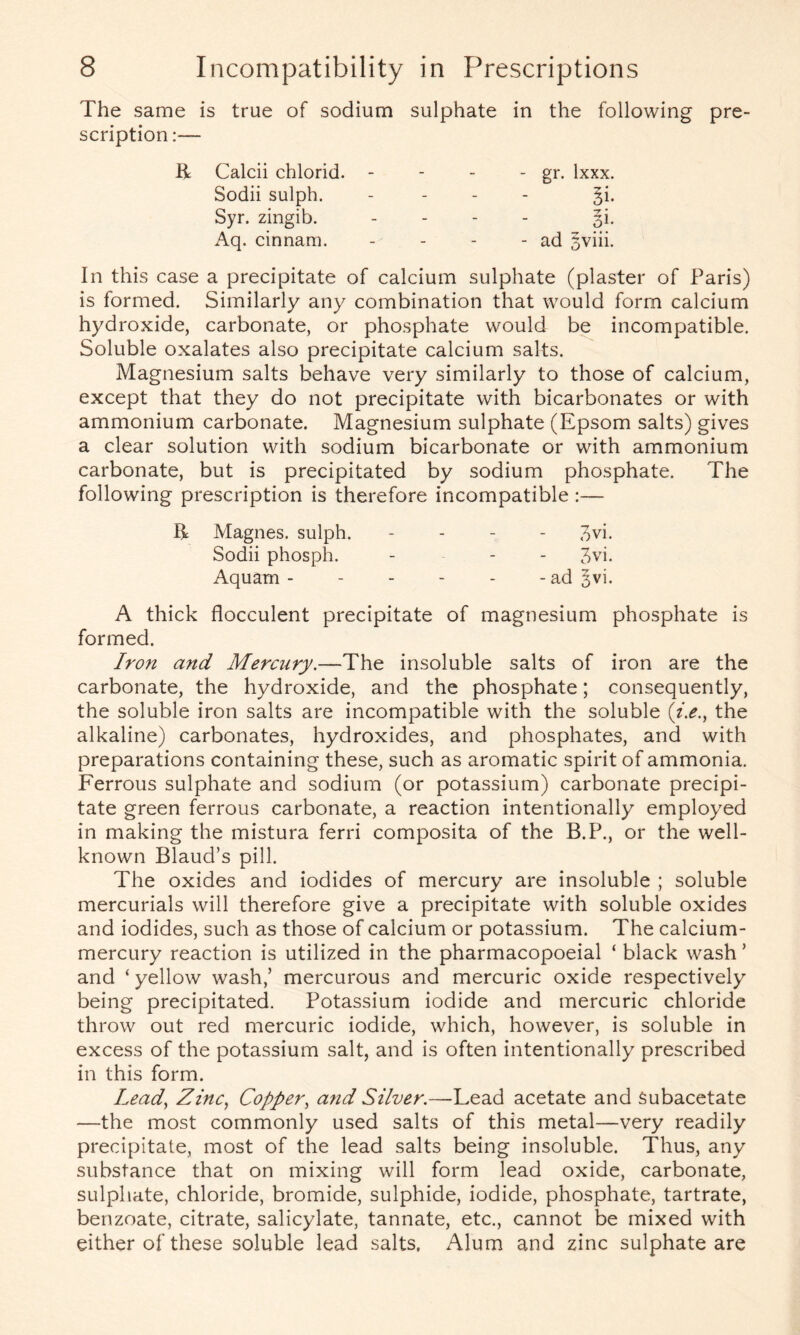 The same scription is true of sodium sulphate in the following K Calcii chlorid. - - - gr. lxxx. Sodii sulph. - §i. Syr. zingib. - l}: Aq. cinnam. - - ad sviii. In this case a precipitate of calcium sulphate (plaster of Paris) is formed. Similarly any combination that would form calcium hydroxide, carbonate, or phosphate would be incompatible. Soluble oxalates also precipitate calcium salts. Magnesium salts behave very similarly to those of calcium, except that they do not precipitate with bicarbonates or with ammonium carbonate. Magnesium sulphate (Epsom salts) gives a clear solution with sodium bicarbonate or with ammonium carbonate, but is precipitated by sodium phosphate. The following prescription is therefore incompatible :— R Magnes. sulph. - ovi. Sodii phosph. - - - 3vi. Aquam - - - - - - ad §vi. A thick flocculent precipitate of magnesium phosphate is formed. Iron and Mercury.—The insoluble salts of iron are the carbonate, the hydroxide, and the phosphate; consequently, the soluble iron salts are incompatible with the soluble (;i.e., the alkaline) carbonates, hydroxides, and phosphates, and with preparations containing these, such as aromatic spirit of ammonia. Ferrous sulphate and sodium (or potassium) carbonate precipi- tate green ferrous carbonate, a reaction intentionally employed in making the mistura ferri composita of the B.P., or the well- known Blaud’s pill. The oxides and iodides of mercury are insoluble ; soluble mercurials will therefore give a precipitate with soluble oxides and iodides, such as those of calcium or potassium. The calcium- mercury reaction is utilized in the pharmacopoeial ‘ black wash ’ and ‘ yellow wash,’ mercurous and mercuric oxide respectively being precipitated. Potassium iodide and mercuric chloride throw out red mercuric iodide, which, however, is soluble in excess of the potassium salt, and is often intentionally prescribed in this form. Lead, Zinc, Copper, and Silver.—Lead acetate and Subacetate —the most commonly used salts of this metal—very readily precipitate, most of the lead salts being insoluble. Thus, any substance that on mixing will form lead oxide, carbonate, sulphate, chloride, bromide, sulphide, iodide, phosphate, tartrate, benzoate, citrate, salicylate, tannate, etc., cannot be mixed with either of these soluble lead salts. Alum and zinc sulphate are