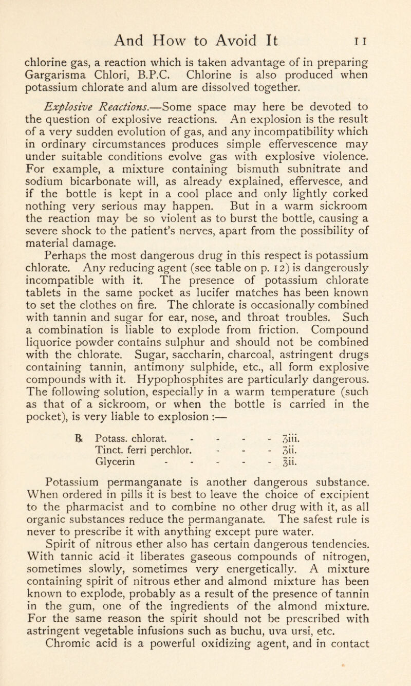 chlorine gas, a reaction which is taken advantage of in preparing Gargarisma Chlori, B.P.C. Chlorine is also produced when potassium chlorate and alum are dissolved together. Explosive Reactions.—Some space may here be devoted to the question of explosive reactions. An explosion is the result of a very sudden evolution of gas, and any incompatibility which in ordinary circumstances produces simple effervescence may under suitable conditions evolve gas with explosive violence. For example, a mixture containing bismuth subnitrate and sodium bicarbonate will, as already explained, effervesce, and if the bottle is kept in a cool place and only lightly corked nothing very serious may happen. But in a warm sickroom the reaction may be so violent as to burst the bottle, causing a severe shock to the patient’s nerves, apart from the possibility of material damage. Perhaps the most dangerous drug in this respect is potassium chlorate. Any reducing agent (see table on p. 12) is dangerously incompatible with it. The presence of potassium chlorate tablets in the same pocket as lucifer matches has been known to set the clothes on fire. The chlorate is occasionally combined with tannin and sugar for ear, nose, and throat troubles. Such a combination is liable to explode from friction. Compound liquorice powder contains sulphur and should not be combined with the chlorate. Sugar, saccharin, charcoal, astringent drugs containing tannin, antimony sulphide, etc., all form explosive compounds with it. Hypophosphites are particularly dangerous. The following solution, especially in a warm temperature (such as that of a sickroom, or when the bottle is carried in the pocket), is very liable to explosion :— R Potass, chlorat. Tinct. ferri perchlor. Glycerin Potassium permanganate is another dangerous substance. When ordered in pills it is best to leave the choice of excipient to the pharmacist and to combine no other drug with it, as all organic substances reduce the permanganate. The safest rule is never to prescribe it with anything except pure water. Spirit of nitrous ether also has certain dangerous tendencies. With tannic acid it liberates gaseous compounds of nitrogen, sometimes slowly, sometimes very energetically. A mixture containing spirit of nitrous ether and almond mixture has been known to explode, probably as a result of the presence of tannin in the gum, one of the ingredients of the almond mixture. For the same reason the spirit should not be prescribed with astringent vegetable infusions such as buchu, uva ursi, etc. Chromic acid is a powerful oxidizing agent, and in contact