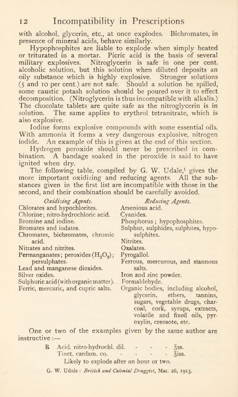 with alcohol, glycerin, etc., at once explodes. Bichromates, in presence of mineral acids, behave similarly. Hypophosphites are liable to explode when simply heated or triturated in a mortar. Picric acid is the basis of several military explosives. Nitroglycerin is safe in one per cent, alcoholic solution, but this solution when diluted deposits an oily substance which is highly explosive. Stronger solutions (5 and 10 per cent.) are not safe. Should a solution be spilled, some caustic potash solution should be poured over it to effect decomposition. (Nitroglycerin is thus incompatible with alkalis.) The chocolate tablets are quite safe as the nitroglycerin is in solution. The same applies to erythrol tetranitrate, which is also explosive. Iodine forms explosive compounds with some essential oils. With ammonia it forms a very dangerous explosive, nitrogen iodide. An example of this is given at the end of this section. Hydrogen peroxide should never be prescribed in com- bination. A bandage soaked in the peroxide is said to have ignited when dry. The following table, compiled by G. W. Udale,1 gives the more important oxidizing and reducing agents. All the sub- stances given in the first list are incompatible with those in the second, and their combination should be carefully avoided. Oxidizing Agents. Chlorates and hypochlorites. Chlorine; nitro-hydrochloric acid. Bromine and iodine. Bromates and iodates. Chromates, bichromates, chromic acid. Nitrates and nitrites. Permanganates; peroxides (H202); persulphates. Lead and manganese dioxides. Silver oxides. Sulphuric acid (with organicmatter). Ferric, mercuric, and cupric salts. Reducing Agents. Arsenious acid. Cyanides. Phosphorus; hypophosphites. Sulphur, sulphides, sulphites, hypo- sulphites. Nitrites. Oxalates. Pyrogallol. Ferrous, mercurous, and stannous salts. Iron and zinc powder. Formaldehyde. Organic bodies, including alcohol, glycerin, ethers, tannins, sugars, vegetable drugs, char- coal, cork, syrups, extracts, volatile and fixed oils, pyr- oxylin, creosote, etc. One or two of the examples given by the same author are instructive :— R Acid, nitro-hydrochl. dil. - - - 3SS. Tinct. cardam. co. 3iss. Likely to explode after an hour or two. G. W. Udale : British and Colonial Druggist, Mar. 26, 1915.