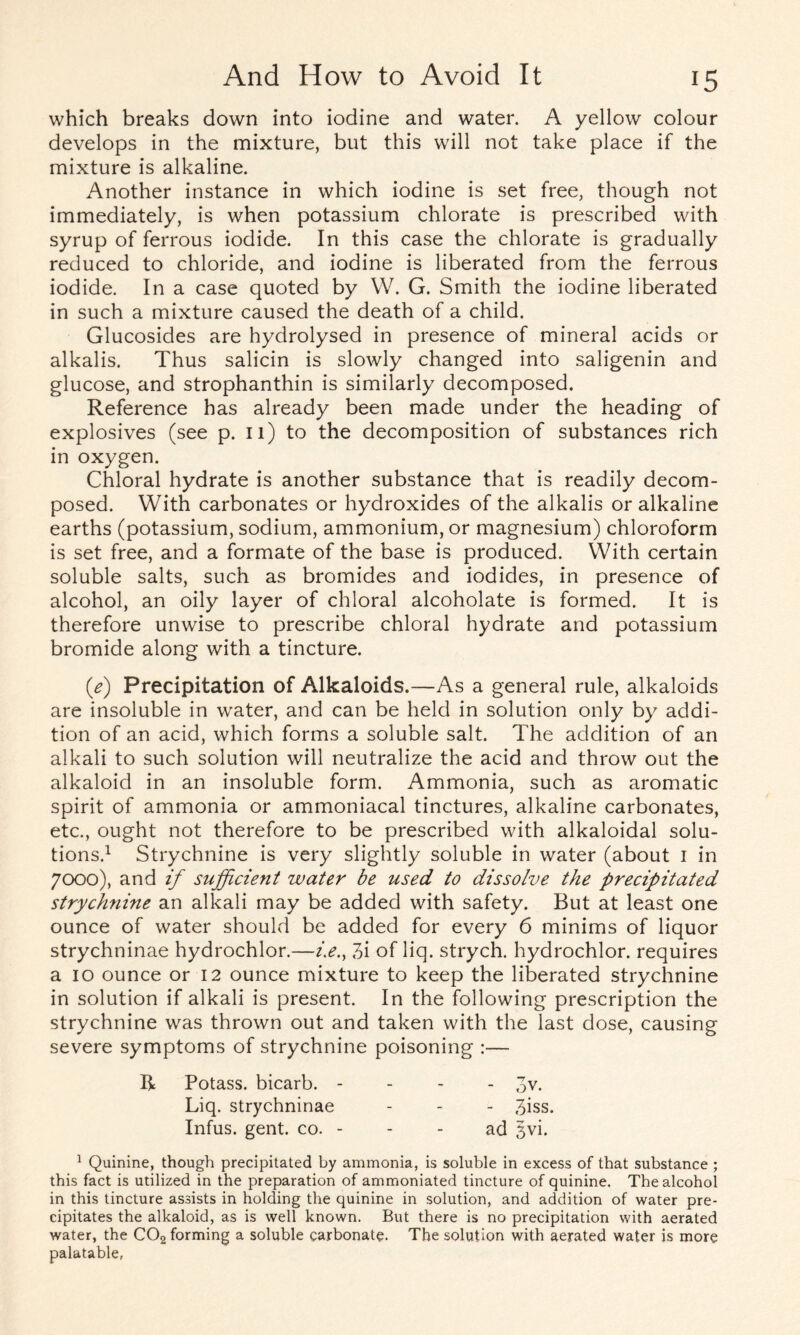 which breaks down into iodine and water. A yellow colour develops in the mixture, but this will not take place if the mixture is alkaline. Another instance in which iodine is set free, though not immediately, is when potassium chlorate is prescribed with syrup of ferrous iodide. In this case the chlorate is gradually reduced to chloride, and iodine is liberated from the ferrous iodide. In a case quoted by W. G. Smith the iodine liberated in such a mixture caused the death of a child. Glucosides are hydrolysed in presence of mineral acids or alkalis. Thus salicin is slowly changed into saligenin and glucose, and strophanthin is similarly decomposed. Reference has already been made under the heading of explosives (see p. 11) to the decomposition of substances rich in oxygen. Chloral hydrate is another substance that is readily decom- posed. With carbonates or hydroxides of the alkalis or alkaline earths (potassium, sodium, ammonium, or magnesium) chloroform is set free, and a formate of the base is produced. With certain soluble salts, such as bromides and iodides, in presence of alcohol, an oily layer of chloral alcoholate is formed. It is therefore unwise to prescribe chloral hydrate and potassium bromide along with a tincture. (e) Precipitation of Alkaloids.—As a general rule, alkaloids are insoluble in water, and can be held in solution only by addi- tion of an acid, which forms a soluble salt. The addition of an alkali to such solution will neutralize the acid and throw out the alkaloid in an insoluble form. Ammonia, such as aromatic spirit of ammonia or ammoniacal tinctures, alkaline carbonates, etc., ought not therefore to be prescribed with alkaloidal solu- tions.1 Strychnine is very slightly soluble in water (about 1 in 7000), and if sufficient water be used to dissolve the precipitated strychnine an alkali may be added with safety. But at least one ounce of water should be added for every 6 minims of liquor strychninae hydrochlor.—z>., 3i of liq. strych. hydrochlor. requires a 10 ounce or 12 ounce mixture to keep the liberated strychnine in solution if alkali is present. In the following prescription the strychnine was thrown out and taken with the last dose, causing severe symptoms of strychnine poisoning :— R Potass, bicarb. - Liq. strychninae Infus. gent. co. - 1 Quinine, though precipitated by ammonia, is soluble in excess of that substance ; this fact is utilized in the preparation of ammoniated tincture of quinine. The alcohol in this tincture assists in holding the quinine in solution, and addition of water pre- cipitates the alkaloid, as is well known. But there is no precipitation with aerated water, the C02 forming a soluble carbonate. The solution with aerated water is more palatable,