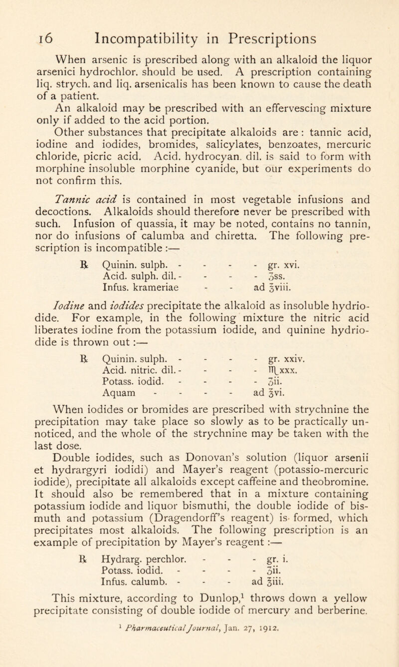 When arsenic is prescribed along with an alkaloid the liquor arsenici hydrochlor. should be used. A prescription containing liq. strych. and liq. arsenicalis has been known to cause the death of a patient. An alkaloid may be prescribed with an effervescing mixture only if added to the acid portion. Other substances that precipitate alkaloids are : tannic acid, iodine and iodides, bromides, salicylates, benzoates, mercuric chloride, picric acid. Acid, hydrocyan. dil. is said to form with morphine insoluble morphine cyanide, but our experiments do not confirm this. Tannic acid is contained in most vegetable infusions and decoctions. Alkaloids should therefore never be prescribed with such. Infusion of quassia, it may be noted, contains no tannin, nor do infusions of calumba and chiretta. The following pre- scription is incompatible :— R Quinin. sulpb. - - - - gr. xvi. Acid, sulph. dil. - 3ss. Infus. krameriae - - ad 5viii. Iodine and iodides precipitate the alkaloid as insoluble hydrio- dide. For example, in the following mixture the nitric acid liberates iodine from the potassium iodide, and quinine hydrio- dide is thrown out:— R Quinin. sulph. - Acid, nitric, dil. - Potass, iodid. Aquam - gr. xxiv. - TTfxxx. - on- ad 3vi. When iodides or bromides are prescribed with strychnine the precipitation may take place so slowly as to be practically un- noticed, and the whole of the strychnine may be taken with the last dose. Double iodides, such as Donovan’s solution (liquor arsenii et hydrargyri iodidi) and Mayer’s reagent (potassio-mercuric iodide), precipitate all alkaloids except caffeine and theobromine. It should also be remembered that in a mixture containing potassium iodide and liquor bismuthi, the double iodide of bis- muth and potassium (Dragendorff’s reagent) is- formed, which precipitates most alkaloids. The following prescription is an example of precipitation by Mayer’s reagent :— R Hydrarg. perchlor. - - - gr. i. Potass, iodid. - 3ii- Infus. calumb. ad 5iii. This mixture, according to Dunlop,1 throws down a yellow precipitate consisting of double iodide of mercury and berberine. 1 PharmaceuticalJournal, Jan. 27, 1912.