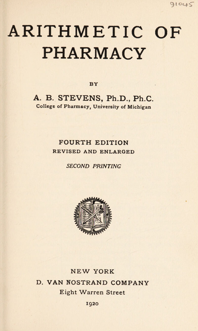 910^4^ ARITHMETIC OF PHARMACY BY A. B. STEVENS, Ph.D., Ph.C. College of Pharmacy, University of Michigan FOURTH EDITION REVISED AND ENLARGED SECOND PRINTING NEW YORK D. VAN NOSTRAND COMPANY Eight Warren Street 1920