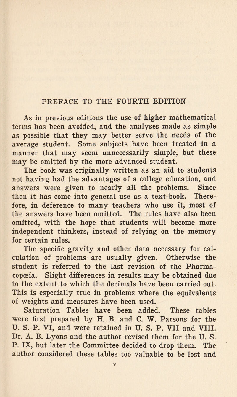 As in previous editions the use of higher mathematical terms has been avoided, and the analyses made as simple as possible that they may better serve the needs of the average student. Some subjects have been treated in a manner that may seem unnecessarily simple, but these may be omitted by the more advanced student. The book was originally written as an aid to students not having had the advantages of a college education, and answers were given to nearly all the problems. Since then it has come into general use as a text-book. There- fore, in deference to many teachers who use it, most of the answers have been omitted. The rules have also been omitted, with the hope that students will become more independent thinkers, instead of relying on the memory for certain rules. The specific gravity and other data necessary for cal- culation of problems are usually given. Otherwise the student is referred to the last revision of the Pharma- copoeia. Slight differences in results may be obtained due to the extent to which the decimals have been carried out. This is especially true in problems where the equivalents of weights and measures have been used. Saturation Tables have been added. These tables were first prepared by H. B. and C. W. Parsons for the U. S. P. VI, and were retained in U. S. P. VII and VIII. Dr. A. B. Lyons and the author revised them for the U. S. P. IX, but later the Committee decided to drop them. The author considered these tables too valuable to be lost and